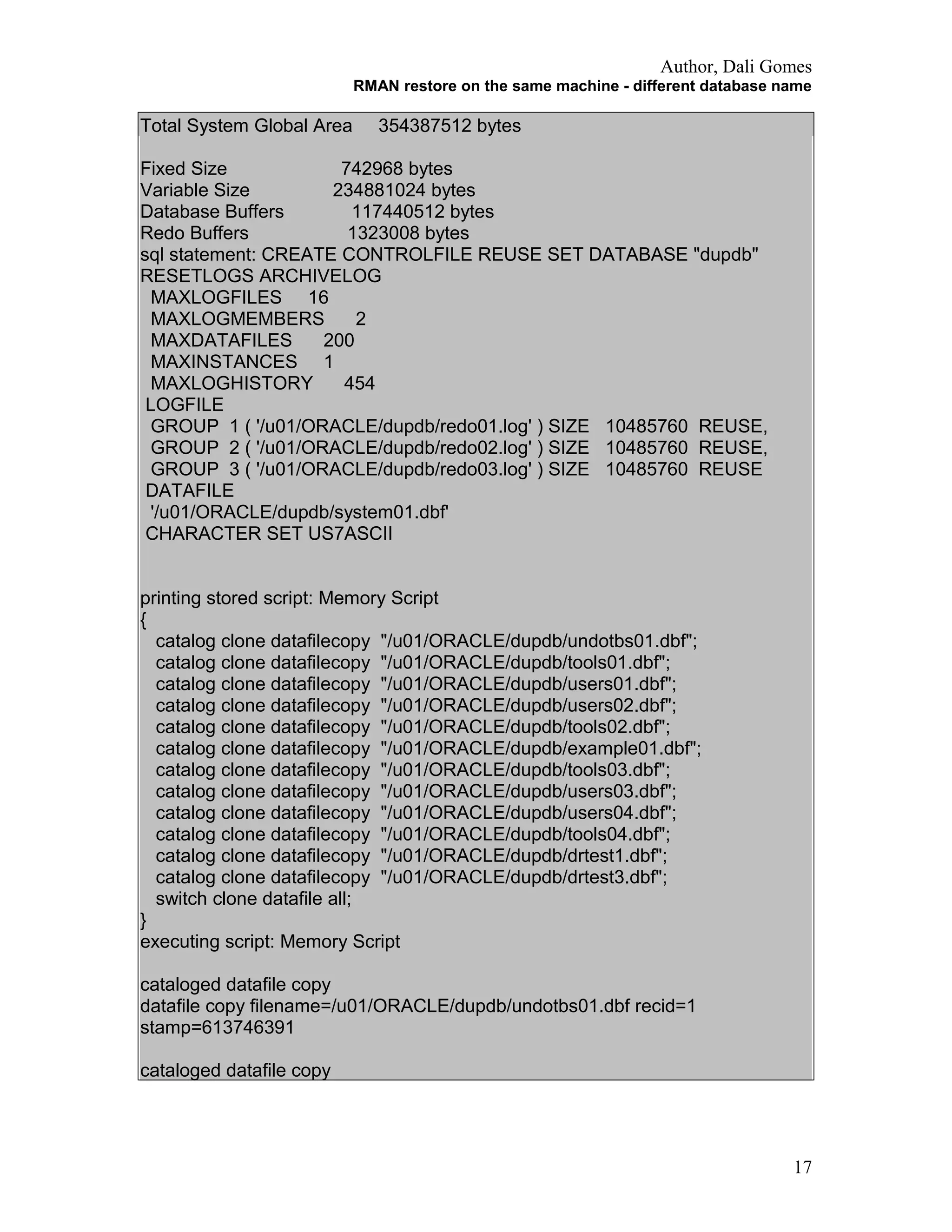 Author, Dali Gomes
RMAN restore on the same machine - different database name
Total System Global Area 354387512 bytes
Fixed Size 742968 bytes
Variable Size 234881024 bytes
Database Buffers 117440512 bytes
Redo Buffers 1323008 bytes
sql statement: CREATE CONTROLFILE REUSE SET DATABASE "dupdb"
RESETLOGS ARCHIVELOG
MAXLOGFILES 16
MAXLOGMEMBERS 2
MAXDATAFILES 200
MAXINSTANCES 1
MAXLOGHISTORY 454
LOGFILE
GROUP 1 ( '/u01/ORACLE/dupdb/redo01.log' ) SIZE 10485760 REUSE,
GROUP 2 ( '/u01/ORACLE/dupdb/redo02.log' ) SIZE 10485760 REUSE,
GROUP 3 ( '/u01/ORACLE/dupdb/redo03.log' ) SIZE 10485760 REUSE
DATAFILE
'/u01/ORACLE/dupdb/system01.dbf'
CHARACTER SET US7ASCII
printing stored script: Memory Script
{
catalog clone datafilecopy "/u01/ORACLE/dupdb/undotbs01.dbf";
catalog clone datafilecopy "/u01/ORACLE/dupdb/tools01.dbf";
catalog clone datafilecopy "/u01/ORACLE/dupdb/users01.dbf";
catalog clone datafilecopy "/u01/ORACLE/dupdb/users02.dbf";
catalog clone datafilecopy "/u01/ORACLE/dupdb/tools02.dbf";
catalog clone datafilecopy "/u01/ORACLE/dupdb/example01.dbf";
catalog clone datafilecopy "/u01/ORACLE/dupdb/tools03.dbf";
catalog clone datafilecopy "/u01/ORACLE/dupdb/users03.dbf";
catalog clone datafilecopy "/u01/ORACLE/dupdb/users04.dbf";
catalog clone datafilecopy "/u01/ORACLE/dupdb/tools04.dbf";
catalog clone datafilecopy "/u01/ORACLE/dupdb/drtest1.dbf";
catalog clone datafilecopy "/u01/ORACLE/dupdb/drtest3.dbf";
switch clone datafile all;
}
executing script: Memory Script
cataloged datafile copy
datafile copy filename=/u01/ORACLE/dupdb/undotbs01.dbf recid=1
stamp=613746391
cataloged datafile copy
17
 