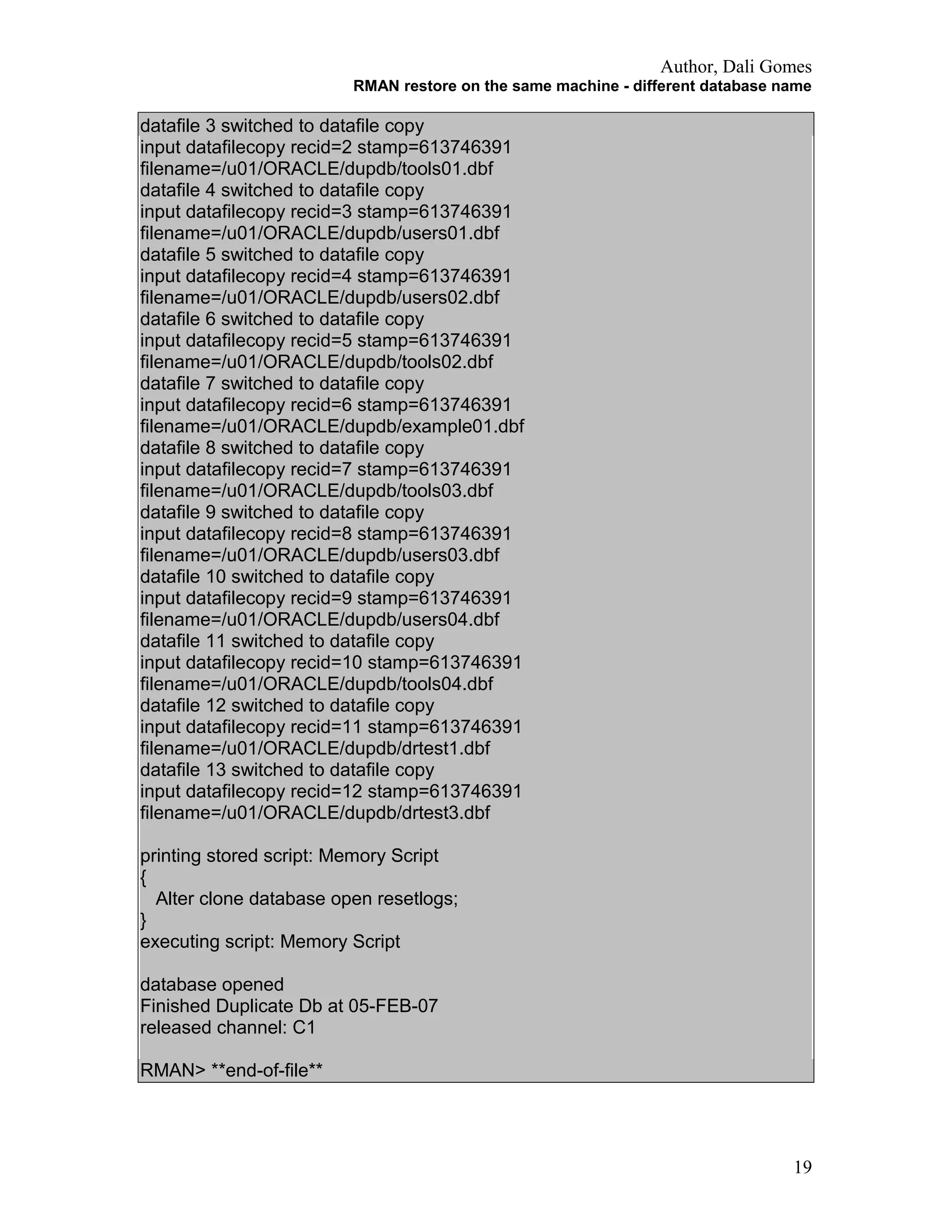 Author, Dali Gomes
RMAN restore on the same machine - different database name
datafile 3 switched to datafile copy
input datafilecopy recid=2 stamp=613746391
filename=/u01/ORACLE/dupdb/tools01.dbf
datafile 4 switched to datafile copy
input datafilecopy recid=3 stamp=613746391
filename=/u01/ORACLE/dupdb/users01.dbf
datafile 5 switched to datafile copy
input datafilecopy recid=4 stamp=613746391
filename=/u01/ORACLE/dupdb/users02.dbf
datafile 6 switched to datafile copy
input datafilecopy recid=5 stamp=613746391
filename=/u01/ORACLE/dupdb/tools02.dbf
datafile 7 switched to datafile copy
input datafilecopy recid=6 stamp=613746391
filename=/u01/ORACLE/dupdb/example01.dbf
datafile 8 switched to datafile copy
input datafilecopy recid=7 stamp=613746391
filename=/u01/ORACLE/dupdb/tools03.dbf
datafile 9 switched to datafile copy
input datafilecopy recid=8 stamp=613746391
filename=/u01/ORACLE/dupdb/users03.dbf
datafile 10 switched to datafile copy
input datafilecopy recid=9 stamp=613746391
filename=/u01/ORACLE/dupdb/users04.dbf
datafile 11 switched to datafile copy
input datafilecopy recid=10 stamp=613746391
filename=/u01/ORACLE/dupdb/tools04.dbf
datafile 12 switched to datafile copy
input datafilecopy recid=11 stamp=613746391
filename=/u01/ORACLE/dupdb/drtest1.dbf
datafile 13 switched to datafile copy
input datafilecopy recid=12 stamp=613746391
filename=/u01/ORACLE/dupdb/drtest3.dbf
printing stored script: Memory Script
{
Alter clone database open resetlogs;
}
executing script: Memory Script
database opened
Finished Duplicate Db at 05-FEB-07
released channel: C1
RMAN> **end-of-file**
19
 