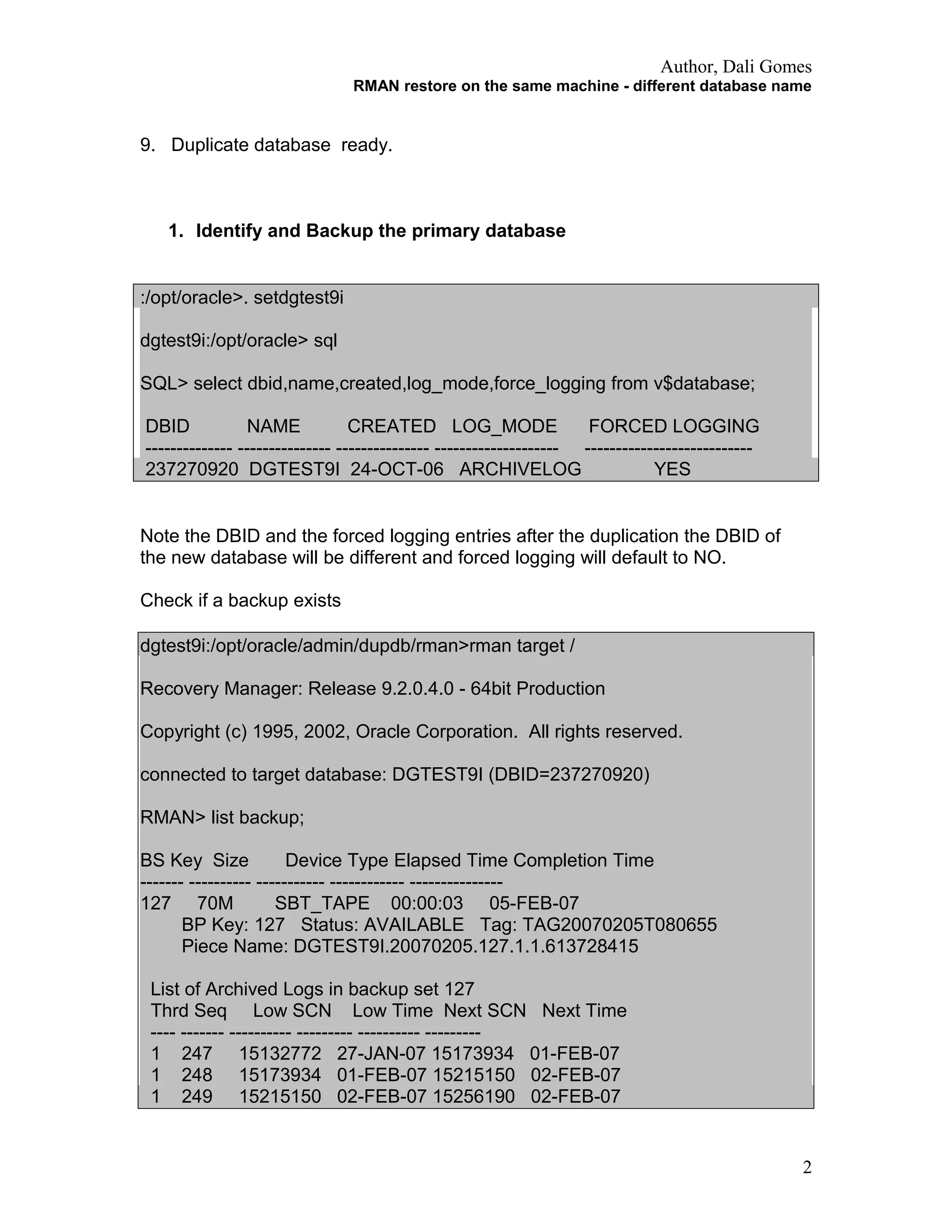 Author, Dali Gomes
RMAN restore on the same machine - different database name
9. Duplicate database ready.
1. Identify and Backup the primary database
:/opt/oracle>. setdgtest9i
dgtest9i:/opt/oracle> sql
SQL> select dbid,name,created,log_mode,force_logging from v$database;
DBID NAME CREATED LOG_MODE FORCED LOGGING
-------------- --------------- --------------- -------------------- ---------------------------
237270920 DGTEST9I 24-OCT-06 ARCHIVELOG YES
Note the DBID and the forced logging entries after the duplication the DBID of
the new database will be different and forced logging will default to NO.
Check if a backup exists
dgtest9i:/opt/oracle/admin/dupdb/rman>rman target /
Recovery Manager: Release 9.2.0.4.0 - 64bit Production
Copyright (c) 1995, 2002, Oracle Corporation. All rights reserved.
connected to target database: DGTEST9I (DBID=237270920)
RMAN> list backup;
BS Key Size Device Type Elapsed Time Completion Time
------- ---------- ----------- ------------ ---------------
127 70M SBT_TAPE 00:00:03 05-FEB-07
BP Key: 127 Status: AVAILABLE Tag: TAG20070205T080655
Piece Name: DGTEST9I.20070205.127.1.1.613728415
List of Archived Logs in backup set 127
Thrd Seq Low SCN Low Time Next SCN Next Time
---- ------- ---------- --------- ---------- ---------
1 247 15132772 27-JAN-07 15173934 01-FEB-07
1 248 15173934 01-FEB-07 15215150 02-FEB-07
1 249 15215150 02-FEB-07 15256190 02-FEB-07
2
 