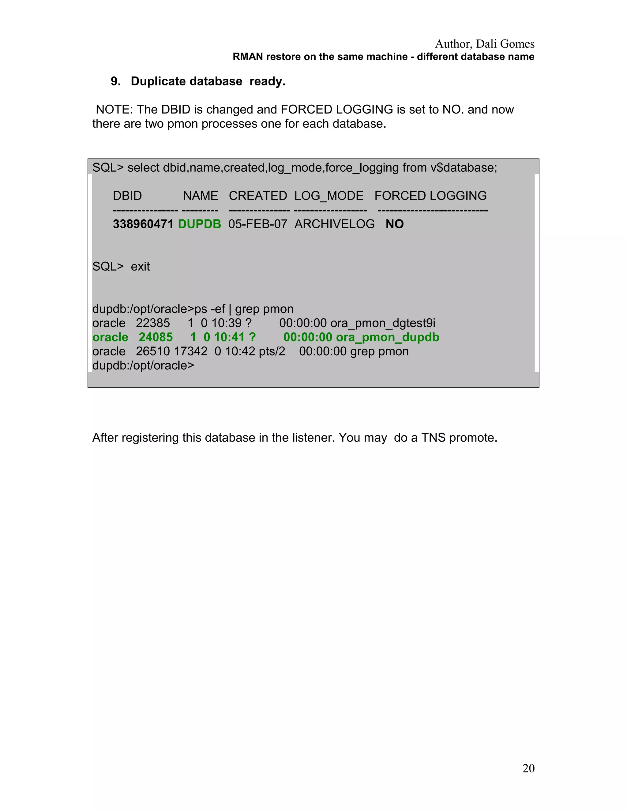 Author, Dali Gomes
RMAN restore on the same machine - different database name
9. Duplicate database ready.
NOTE: The DBID is changed and FORCED LOGGING is set to NO. and now
there are two pmon processes one for each database.
SQL> select dbid,name,created,log_mode,force_logging from v$database;
DBID NAME CREATED LOG_MODE FORCED LOGGING
---------------- --------- --------------- ------------------ ---------------------------
338960471 DUPDB 05-FEB-07 ARCHIVELOG NO
SQL> exit
dupdb:/opt/oracle>ps -ef | grep pmon
oracle 22385 1 0 10:39 ? 00:00:00 ora_pmon_dgtest9i
oracle 24085 1 0 10:41 ? 00:00:00 ora_pmon_dupdb
oracle 26510 17342 0 10:42 pts/2 00:00:00 grep pmon
dupdb:/opt/oracle>
After registering this database in the listener. You may do a TNS promote.
20
 