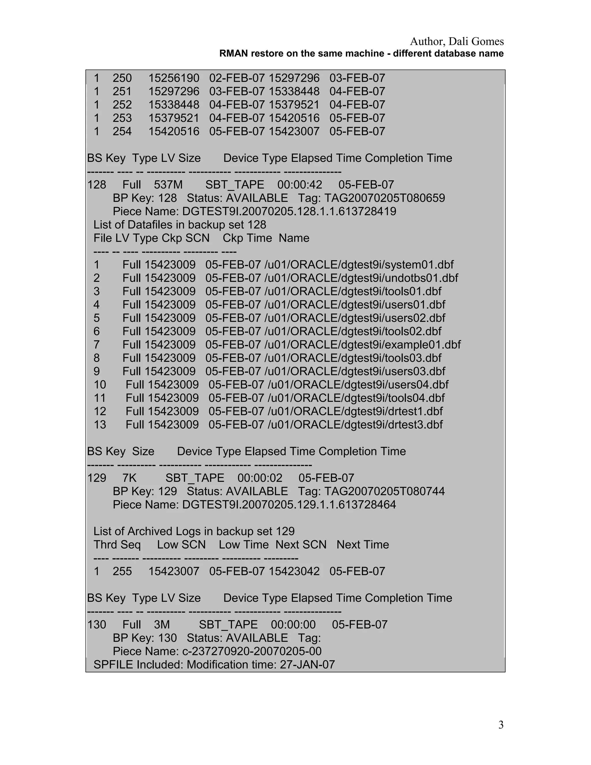 Author, Dali Gomes
RMAN restore on the same machine - different database name
1 250 15256190 02-FEB-07 15297296 03-FEB-07
1 251 15297296 03-FEB-07 15338448 04-FEB-07
1 252 15338448 04-FEB-07 15379521 04-FEB-07
1 253 15379521 04-FEB-07 15420516 05-FEB-07
1 254 15420516 05-FEB-07 15423007 05-FEB-07
BS Key Type LV Size Device Type Elapsed Time Completion Time
------- ---- -- ---------- ----------- ------------ ---------------
128 Full 537M SBT_TAPE 00:00:42 05-FEB-07
BP Key: 128 Status: AVAILABLE Tag: TAG20070205T080659
Piece Name: DGTEST9I.20070205.128.1.1.613728419
List of Datafiles in backup set 128
File LV Type Ckp SCN Ckp Time Name
---- -- ---- ---------- --------- ----
1 Full 15423009 05-FEB-07 /u01/ORACLE/dgtest9i/system01.dbf
2 Full 15423009 05-FEB-07 /u01/ORACLE/dgtest9i/undotbs01.dbf
3 Full 15423009 05-FEB-07 /u01/ORACLE/dgtest9i/tools01.dbf
4 Full 15423009 05-FEB-07 /u01/ORACLE/dgtest9i/users01.dbf
5 Full 15423009 05-FEB-07 /u01/ORACLE/dgtest9i/users02.dbf
6 Full 15423009 05-FEB-07 /u01/ORACLE/dgtest9i/tools02.dbf
7 Full 15423009 05-FEB-07 /u01/ORACLE/dgtest9i/example01.dbf
8 Full 15423009 05-FEB-07 /u01/ORACLE/dgtest9i/tools03.dbf
9 Full 15423009 05-FEB-07 /u01/ORACLE/dgtest9i/users03.dbf
10 Full 15423009 05-FEB-07 /u01/ORACLE/dgtest9i/users04.dbf
11 Full 15423009 05-FEB-07 /u01/ORACLE/dgtest9i/tools04.dbf
12 Full 15423009 05-FEB-07 /u01/ORACLE/dgtest9i/drtest1.dbf
13 Full 15423009 05-FEB-07 /u01/ORACLE/dgtest9i/drtest3.dbf
BS Key Size Device Type Elapsed Time Completion Time
------- ---------- ----------- ------------ ---------------
129 7K SBT_TAPE 00:00:02 05-FEB-07
BP Key: 129 Status: AVAILABLE Tag: TAG20070205T080744
Piece Name: DGTEST9I.20070205.129.1.1.613728464
List of Archived Logs in backup set 129
Thrd Seq Low SCN Low Time Next SCN Next Time
---- ------- ---------- --------- ---------- ---------
1 255 15423007 05-FEB-07 15423042 05-FEB-07
BS Key Type LV Size Device Type Elapsed Time Completion Time
------- ---- -- ---------- ----------- ------------ ---------------
130 Full 3M SBT_TAPE 00:00:00 05-FEB-07
BP Key: 130 Status: AVAILABLE Tag:
Piece Name: c-237270920-20070205-00
SPFILE Included: Modification time: 27-JAN-07
3
 