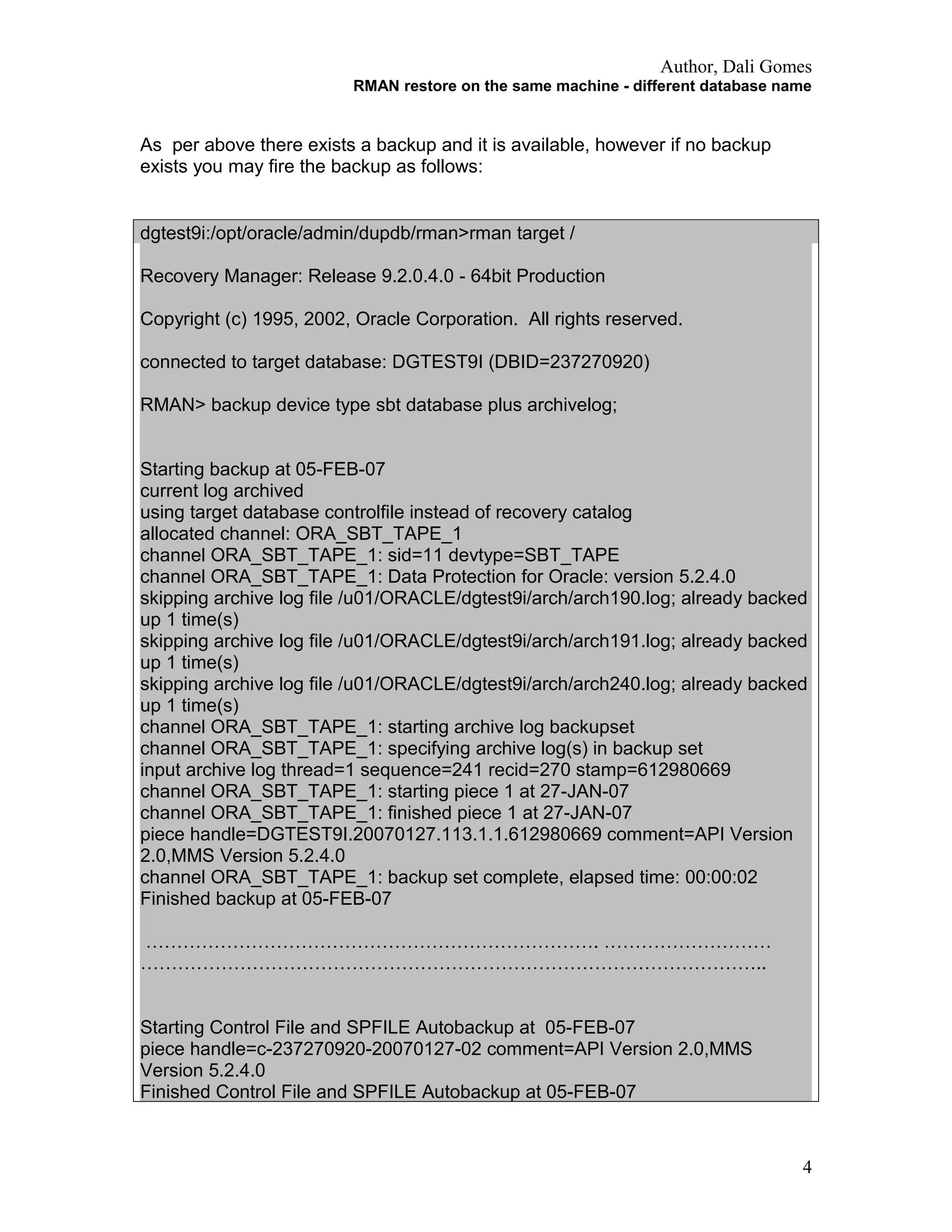 Author, Dali Gomes
RMAN restore on the same machine - different database name
As per above there exists a backup and it is available, however if no backup
exists you may fire the backup as follows:
dgtest9i:/opt/oracle/admin/dupdb/rman>rman target /
Recovery Manager: Release 9.2.0.4.0 - 64bit Production
Copyright (c) 1995, 2002, Oracle Corporation. All rights reserved.
connected to target database: DGTEST9I (DBID=237270920)
RMAN> backup device type sbt database plus archivelog;
Starting backup at 05-FEB-07
current log archived
using target database controlfile instead of recovery catalog
allocated channel: ORA_SBT_TAPE_1
channel ORA_SBT_TAPE_1: sid=11 devtype=SBT_TAPE
channel ORA_SBT_TAPE_1: Data Protection for Oracle: version 5.2.4.0
skipping archive log file /u01/ORACLE/dgtest9i/arch/arch190.log; already backed
up 1 time(s)
skipping archive log file /u01/ORACLE/dgtest9i/arch/arch191.log; already backed
up 1 time(s)
skipping archive log file /u01/ORACLE/dgtest9i/arch/arch240.log; already backed
up 1 time(s)
channel ORA_SBT_TAPE_1: starting archive log backupset
channel ORA_SBT_TAPE_1: specifying archive log(s) in backup set
input archive log thread=1 sequence=241 recid=270 stamp=612980669
channel ORA_SBT_TAPE_1: starting piece 1 at 27-JAN-07
channel ORA_SBT_TAPE_1: finished piece 1 at 27-JAN-07
piece handle=DGTEST9I.20070127.113.1.1.612980669 comment=API Version
2.0,MMS Version 5.2.4.0
channel ORA_SBT_TAPE_1: backup set complete, elapsed time: 00:00:02
Finished backup at 05-FEB-07
………………………………………………………………. ………………………
………………………………………………………………………………………..
Starting Control File and SPFILE Autobackup at 05-FEB-07
piece handle=c-237270920-20070127-02 comment=API Version 2.0,MMS
Version 5.2.4.0
Finished Control File and SPFILE Autobackup at 05-FEB-07
4
 