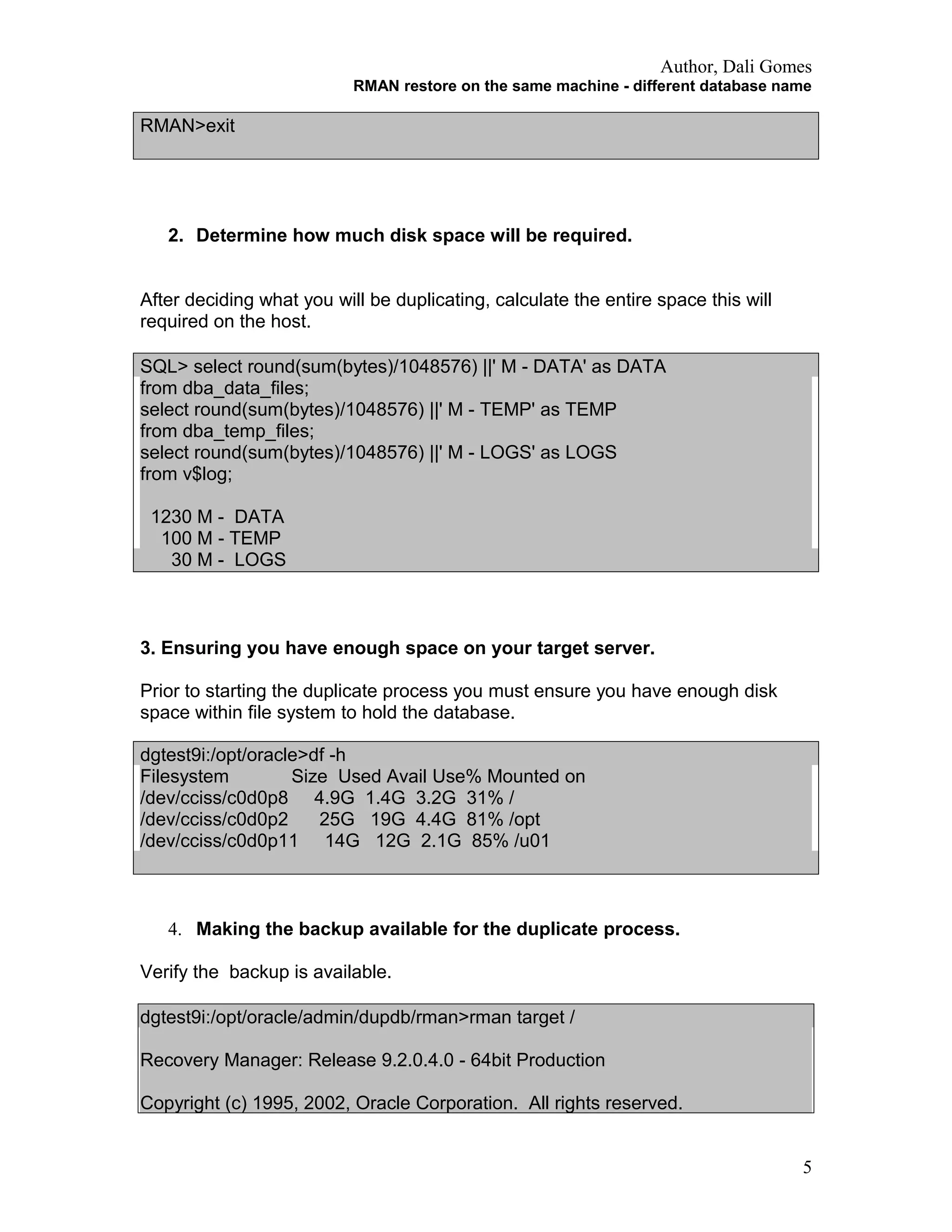 Author, Dali Gomes
RMAN restore on the same machine - different database name
RMAN>exit
2. Determine how much disk space will be required.
After deciding what you will be duplicating, calculate the entire space this will
required on the host.
SQL> select round(sum(bytes)/1048576) ||' M - DATA' as DATA
from dba_data_files;
select round(sum(bytes)/1048576) ||' M - TEMP' as TEMP
from dba_temp_files;
select round(sum(bytes)/1048576) ||' M - LOGS' as LOGS
from v$log;
1230 M - DATA
100 M - TEMP
30 M - LOGS
3. Ensuring you have enough space on your target server.
Prior to starting the duplicate process you must ensure you have enough disk
space within file system to hold the database.
dgtest9i:/opt/oracle>df -h
Filesystem Size Used Avail Use% Mounted on
/dev/cciss/c0d0p8 4.9G 1.4G 3.2G 31% /
/dev/cciss/c0d0p2 25G 19G 4.4G 81% /opt
/dev/cciss/c0d0p11 14G 12G 2.1G 85% /u01
4. Making the backup available for the duplicate process.
Verify the backup is available.
dgtest9i:/opt/oracle/admin/dupdb/rman>rman target /
Recovery Manager: Release 9.2.0.4.0 - 64bit Production
Copyright (c) 1995, 2002, Oracle Corporation. All rights reserved.
5
 