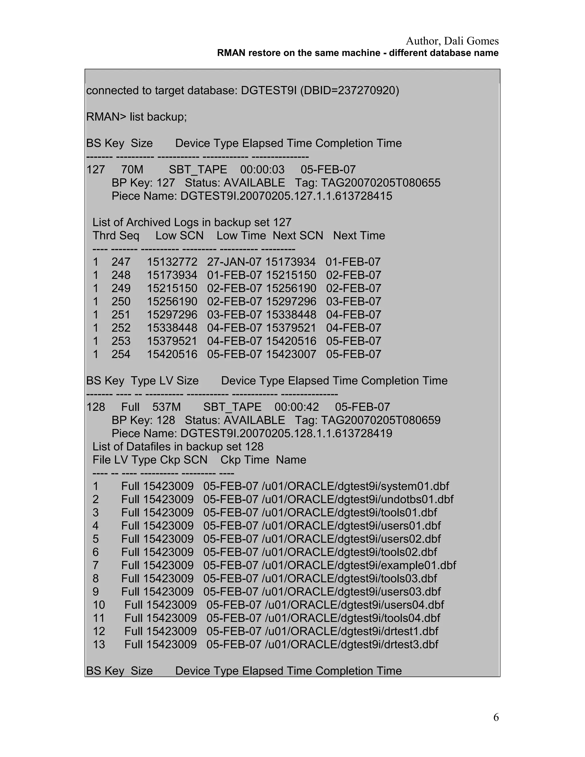 Author, Dali Gomes
RMAN restore on the same machine - different database name
connected to target database: DGTEST9I (DBID=237270920)
RMAN> list backup;
BS Key Size Device Type Elapsed Time Completion Time
------- ---------- ----------- ------------ ---------------
127 70M SBT_TAPE 00:00:03 05-FEB-07
BP Key: 127 Status: AVAILABLE Tag: TAG20070205T080655
Piece Name: DGTEST9I.20070205.127.1.1.613728415
List of Archived Logs in backup set 127
Thrd Seq Low SCN Low Time Next SCN Next Time
---- ------- ---------- --------- ---------- ---------
1 247 15132772 27-JAN-07 15173934 01-FEB-07
1 248 15173934 01-FEB-07 15215150 02-FEB-07
1 249 15215150 02-FEB-07 15256190 02-FEB-07
1 250 15256190 02-FEB-07 15297296 03-FEB-07
1 251 15297296 03-FEB-07 15338448 04-FEB-07
1 252 15338448 04-FEB-07 15379521 04-FEB-07
1 253 15379521 04-FEB-07 15420516 05-FEB-07
1 254 15420516 05-FEB-07 15423007 05-FEB-07
BS Key Type LV Size Device Type Elapsed Time Completion Time
------- ---- -- ---------- ----------- ------------ ---------------
128 Full 537M SBT_TAPE 00:00:42 05-FEB-07
BP Key: 128 Status: AVAILABLE Tag: TAG20070205T080659
Piece Name: DGTEST9I.20070205.128.1.1.613728419
List of Datafiles in backup set 128
File LV Type Ckp SCN Ckp Time Name
---- -- ---- ---------- --------- ----
1 Full 15423009 05-FEB-07 /u01/ORACLE/dgtest9i/system01.dbf
2 Full 15423009 05-FEB-07 /u01/ORACLE/dgtest9i/undotbs01.dbf
3 Full 15423009 05-FEB-07 /u01/ORACLE/dgtest9i/tools01.dbf
4 Full 15423009 05-FEB-07 /u01/ORACLE/dgtest9i/users01.dbf
5 Full 15423009 05-FEB-07 /u01/ORACLE/dgtest9i/users02.dbf
6 Full 15423009 05-FEB-07 /u01/ORACLE/dgtest9i/tools02.dbf
7 Full 15423009 05-FEB-07 /u01/ORACLE/dgtest9i/example01.dbf
8 Full 15423009 05-FEB-07 /u01/ORACLE/dgtest9i/tools03.dbf
9 Full 15423009 05-FEB-07 /u01/ORACLE/dgtest9i/users03.dbf
10 Full 15423009 05-FEB-07 /u01/ORACLE/dgtest9i/users04.dbf
11 Full 15423009 05-FEB-07 /u01/ORACLE/dgtest9i/tools04.dbf
12 Full 15423009 05-FEB-07 /u01/ORACLE/dgtest9i/drtest1.dbf
13 Full 15423009 05-FEB-07 /u01/ORACLE/dgtest9i/drtest3.dbf
BS Key Size Device Type Elapsed Time Completion Time
6
 