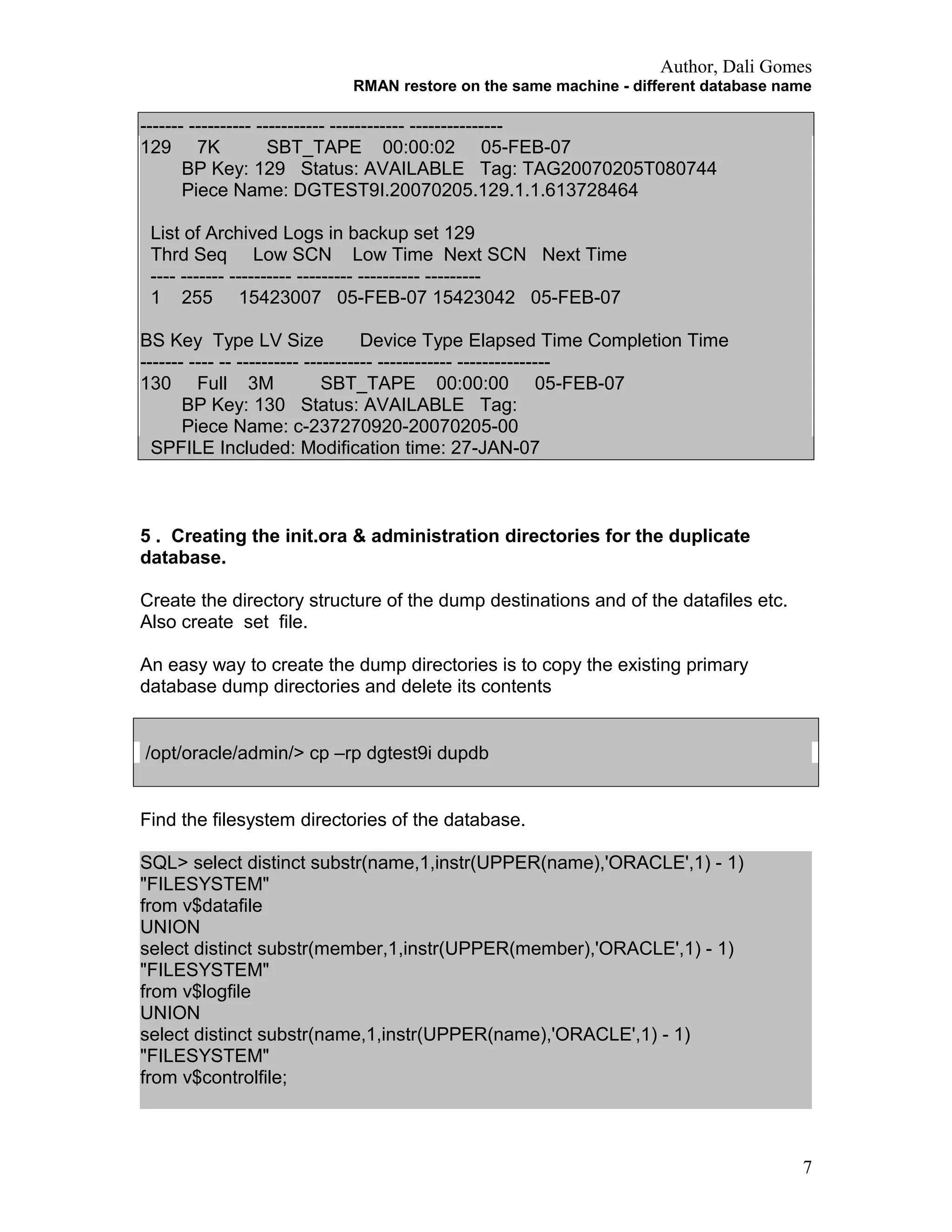 Author, Dali Gomes
RMAN restore on the same machine - different database name
------- ---------- ----------- ------------ ---------------
129 7K SBT_TAPE 00:00:02 05-FEB-07
BP Key: 129 Status: AVAILABLE Tag: TAG20070205T080744
Piece Name: DGTEST9I.20070205.129.1.1.613728464
List of Archived Logs in backup set 129
Thrd Seq Low SCN Low Time Next SCN Next Time
---- ------- ---------- --------- ---------- ---------
1 255 15423007 05-FEB-07 15423042 05-FEB-07
BS Key Type LV Size Device Type Elapsed Time Completion Time
------- ---- -- ---------- ----------- ------------ ---------------
130 Full 3M SBT_TAPE 00:00:00 05-FEB-07
BP Key: 130 Status: AVAILABLE Tag:
Piece Name: c-237270920-20070205-00
SPFILE Included: Modification time: 27-JAN-07
5 . Creating the init.ora & administration directories for the duplicate
database.
Create the directory structure of the dump destinations and of the datafiles etc.
Also create set file.
An easy way to create the dump directories is to copy the existing primary
database dump directories and delete its contents
/opt/oracle/admin/> cp –rp dgtest9i dupdb
Find the filesystem directories of the database.
SQL> select distinct substr(name,1,instr(UPPER(name),'ORACLE',1) - 1)
"FILESYSTEM"
from v$datafile
UNION
select distinct substr(member,1,instr(UPPER(member),'ORACLE',1) - 1)
"FILESYSTEM"
from v$logfile
UNION
select distinct substr(name,1,instr(UPPER(name),'ORACLE',1) - 1)
"FILESYSTEM"
from v$controlfile;
7
 