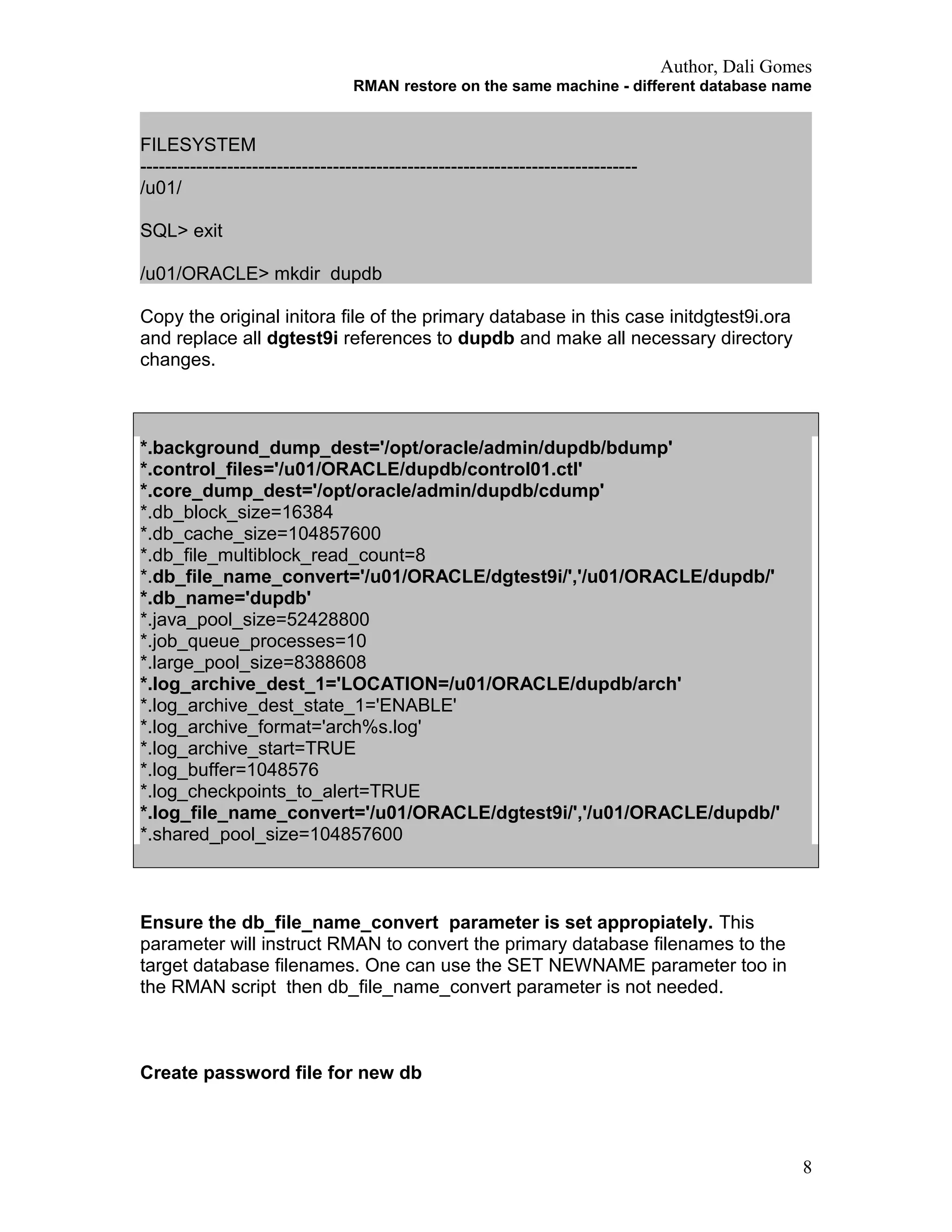 Author, Dali Gomes
RMAN restore on the same machine - different database name
FILESYSTEM
--------------------------------------------------------------------------------
/u01/
SQL> exit
/u01/ORACLE> mkdir dupdb
Copy the original initora file of the primary database in this case initdgtest9i.ora
and replace all dgtest9i references to dupdb and make all necessary directory
changes.
*.background_dump_dest='/opt/oracle/admin/dupdb/bdump'
*.control_files='/u01/ORACLE/dupdb/control01.ctl'
*.core_dump_dest='/opt/oracle/admin/dupdb/cdump'
*.db_block_size=16384
*.db_cache_size=104857600
*.db_file_multiblock_read_count=8
*.db_file_name_convert='/u01/ORACLE/dgtest9i/','/u01/ORACLE/dupdb/'
*.db_name='dupdb'
*.java_pool_size=52428800
*.job_queue_processes=10
*.large_pool_size=8388608
*.log_archive_dest_1='LOCATION=/u01/ORACLE/dupdb/arch'
*.log_archive_dest_state_1='ENABLE'
*.log_archive_format='arch%s.log'
*.log_archive_start=TRUE
*.log_buffer=1048576
*.log_checkpoints_to_alert=TRUE
*.log_file_name_convert='/u01/ORACLE/dgtest9i/','/u01/ORACLE/dupdb/'
*.shared_pool_size=104857600
Ensure the db_file_name_convert parameter is set appropiately. This
parameter will instruct RMAN to convert the primary database filenames to the
target database filenames. One can use the SET NEWNAME parameter too in
the RMAN script then db_file_name_convert parameter is not needed.
Create password file for new db
8
 