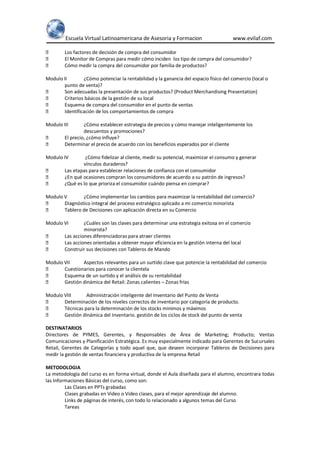 Escuela Virtual Latinoamericana de Asesoria y Formacion www.evilaf.com
 Los factores de decisión de compra del consumidor
 El Monitor de Compras para medir cómo inciden los tipo de compra del consumidor?
 Cómo medir la compra del consumidor por familia de productos?
Modulo II ¿Cómo potenciar la rentabilidad y la ganancia del espacio físico del comercio (local o
punto de venta)?
 Son adecuadas la presentación de sus productos? (Product Merchandising Presentation)
 Criterios básicos de la gestión de su local
 Esquema de compra del consumidor en el punto de ventas
 Identificación de los comportamientos de compra
Modulo III ¿Cómo establecer estrategia de precios y cómo manejar inteligentemente los
descuentos y promociones?
 El precio, ¿cómo influye?
 Determinar el precio de acuerdo con los beneficios esperados por el cliente
Modulo IV ¿Cómo fidelizar al cliente, medir su potencial, maximizar el consumo y generar
vínculos duraderos?
 Las etapas para establecer relaciones de confianza con el consumidor
 ¿En qué ocasiones compran los consumidores de acuerdo a su patrón de ingresos?
 ¿Qué es lo que prioriza el consumidor cuándo piensa en comprar?
Modulo V ¿Cómo implementar los cambios para maximizar la rentabilidad del comercio?
 Diagnóstico integral del proceso estratégico aplicado a mi comercio minorista
 Tablero de Decisiones con aplicación directa en su Comercio
Modulo VI ¿Cuáles son las claves para determinar una estrategia exitosa en el comercio
minorista?
 Las acciones diferenciadoras para atraer clientes
 Las acciones orientadas a obtener mayor eficiencia en la gestión interna del local
 Construir sus decisiones con Tableros de Mando
Modulo VII Aspectos relevantes para un surtido clave que potencie la rentabilidad del comercio
 Cuestionarios para conocer la clientela
 Esquema de un surtido y el análisis de su rentabilidad
 Gestión dinámica del Retail: Zonas calientes – Zonas frías
Modulo VIII Administración inteligente del Inventario del Punto de Venta
 Determinación de los niveles correctos de inventario por categoría de producto.
 Técnicas para la determinación de los stocks mínimos y máximos
 Gestión dinámica del Inventario. gestión de los ciclos de stock del punto de venta
DESTINATARIOS
Directores de PYMES, Gerentes, y Responsables de Área de Marketing; Producto; Ventas
Comunicaciones y Planificación Estratégica. Es muy especialmente indicado para Gerentes de Sucursales
Retail, Gerentes de Categorías y todo aquel que, que deseen incorporar Tableros de Decisiones para
medir la gestión de ventas financiera y productiva de la empresa Retail
METODOLOGIA
La metodología del curso es en forma virtual, donde el Aula diseñada para el alumno, encontrara todas
las Informaciones Básicas del curso, como son:
Las Clases en PPTs grabadas
Clases grabadas en Video o Video clases, para el mejor aprendizaje del alumno.
Links de páginas de interés, con todo lo relacionado a algunos temas del Curso
Tareas
 