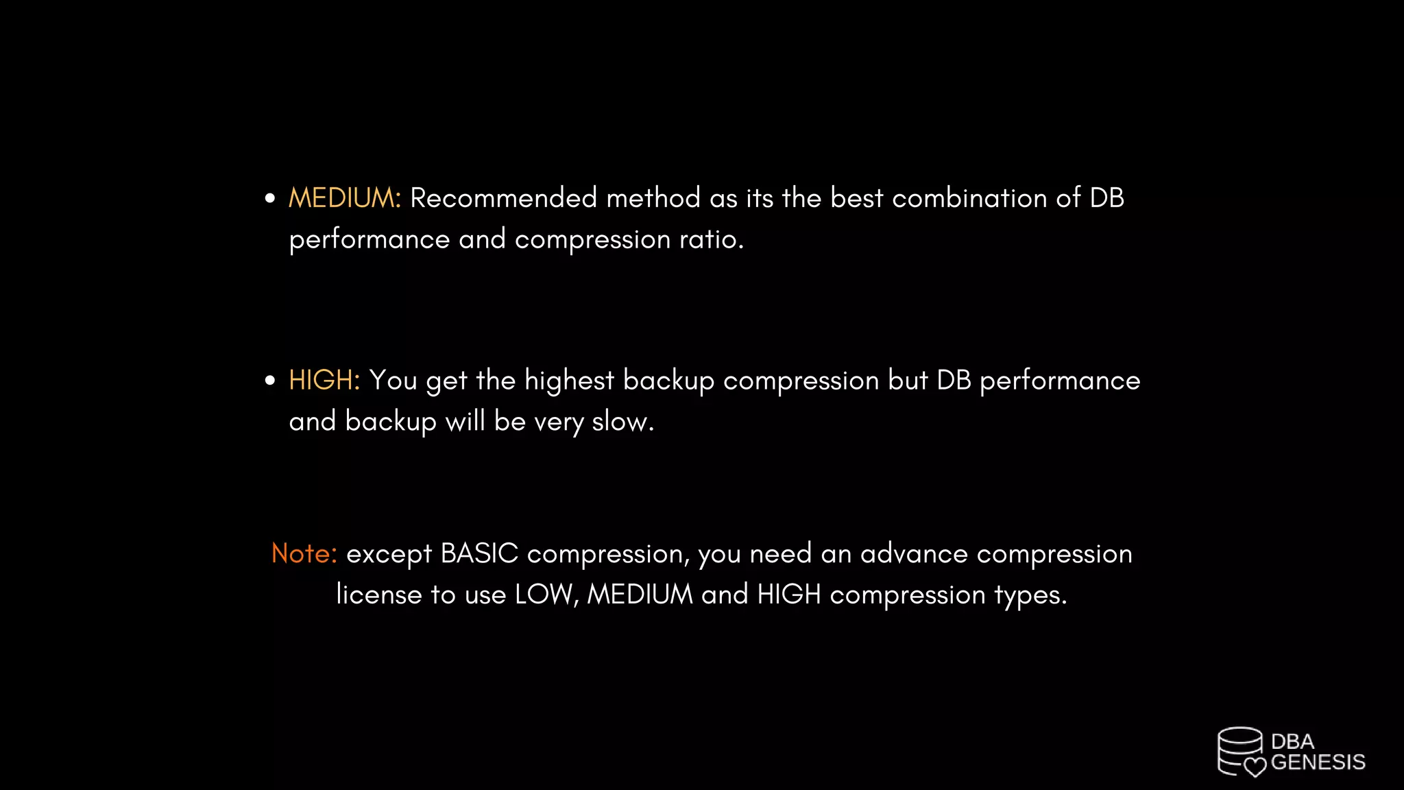 MEDIUM: Recommended method as its the best combination of DB
performance and compression ratio.
HIGH: You get the highest backup compression but DB performance
and backup will be very slow.
Note: except BASIC compression, you need an advance compression
license to use LOW, MEDIUM and HIGH compression types.
 