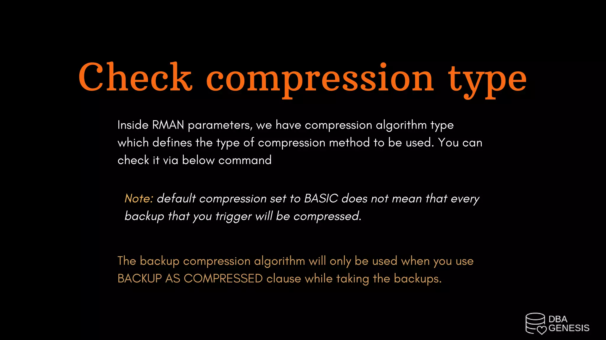 Check compression type
Inside RMAN parameters, we have compression algorithm type
which defines the type of compression method to be used. You can
check it via below command
Note: default compression set to BASIC does not mean that every
backup that you trigger will be compressed.
The backup compression algorithm will only be used when you use
BACKUP AS COMPRESSED clause while taking the backups.
 