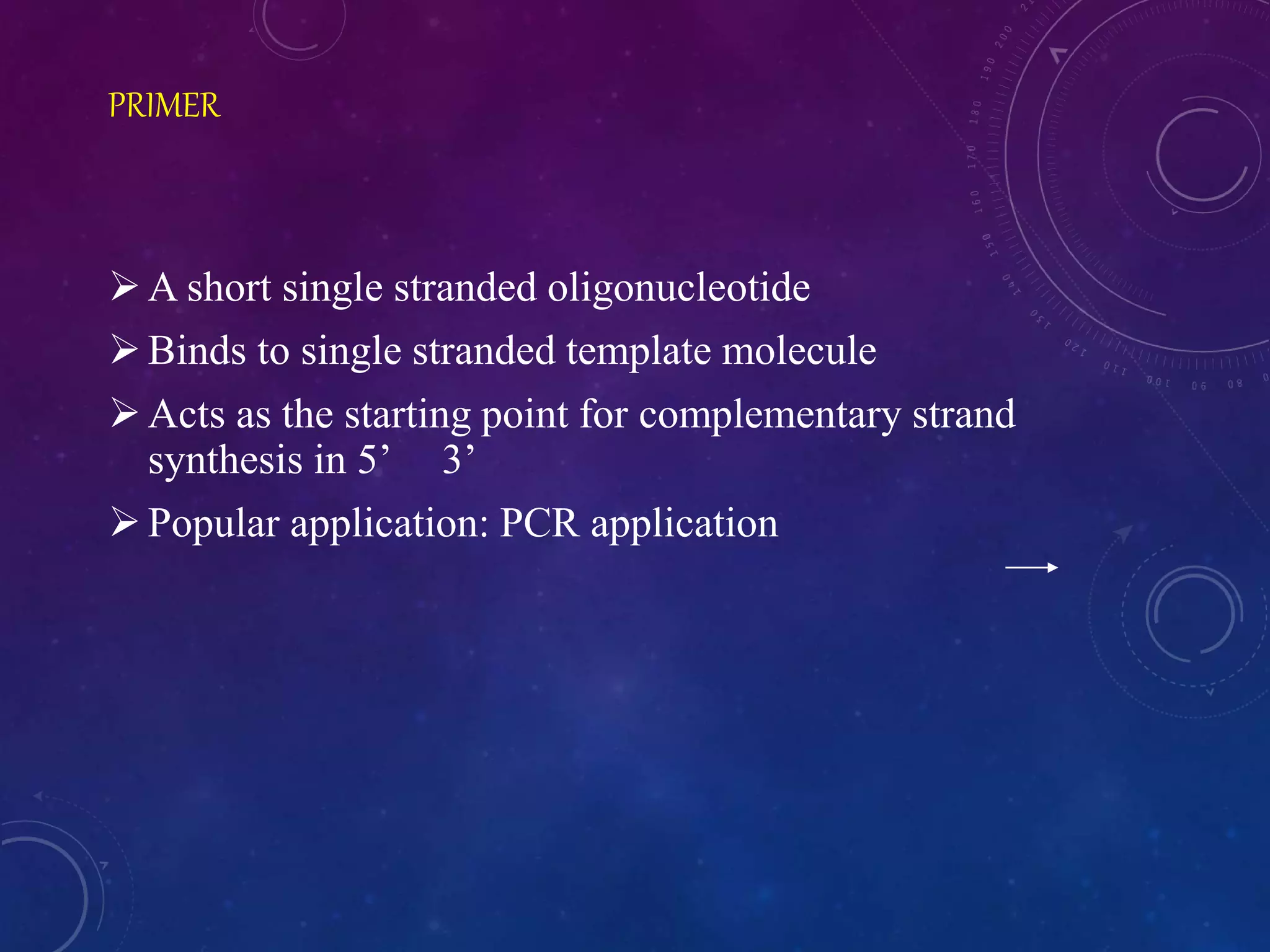 PRIMER
A short single stranded oligonucleotide
Binds to single stranded template molecule
Acts as the starting point for complementary strand
synthesis in 5’ 3’
Popular application: PCR application
 