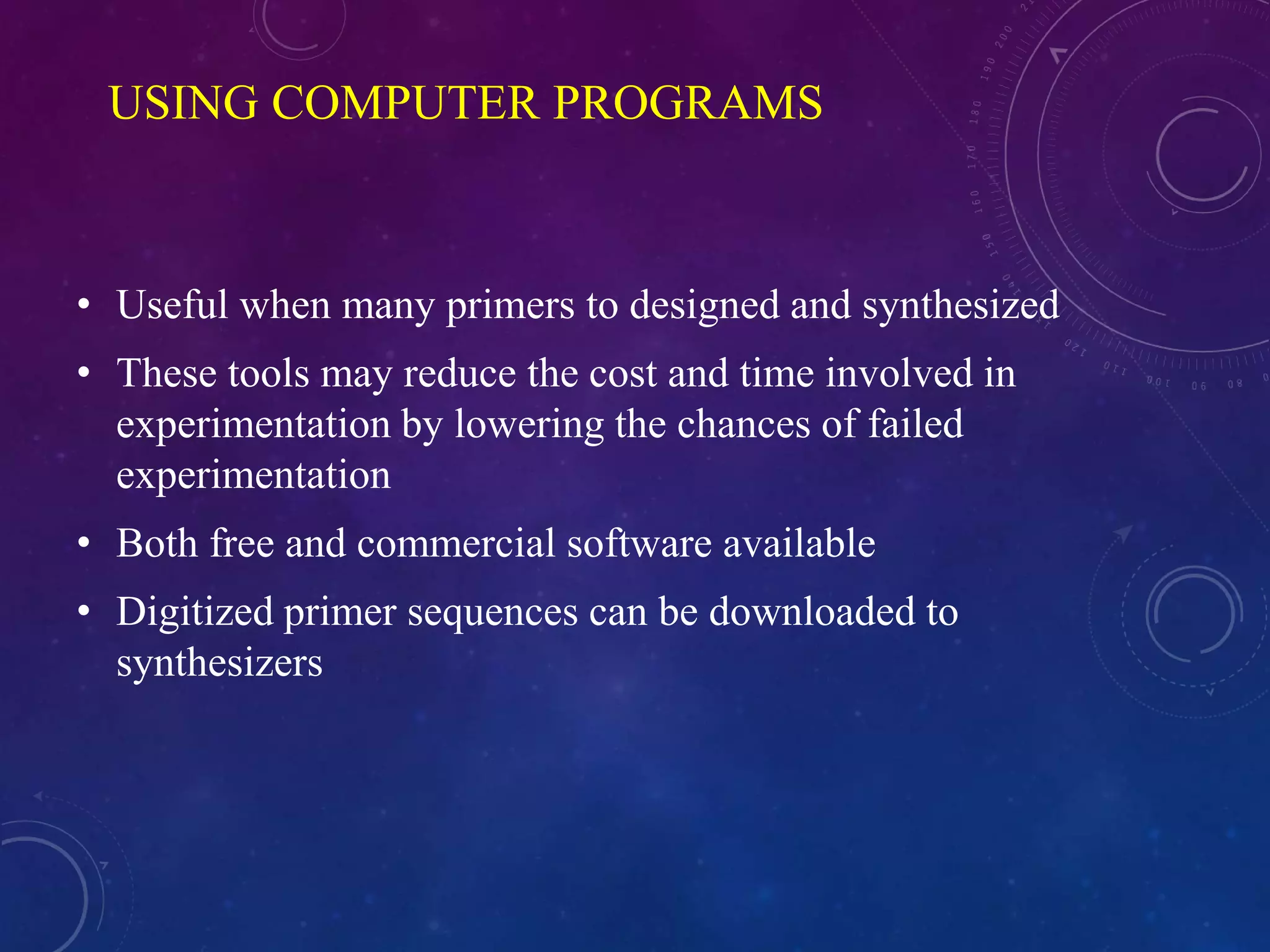 USING COMPUTER PROGRAMS
• Useful when many primers to designed and synthesized
• These tools may reduce the cost and time involved in
experimentation by lowering the chances of failed
experimentation
• Both free and commercial software available
• Digitized primer sequences can be downloaded to
synthesizers
 