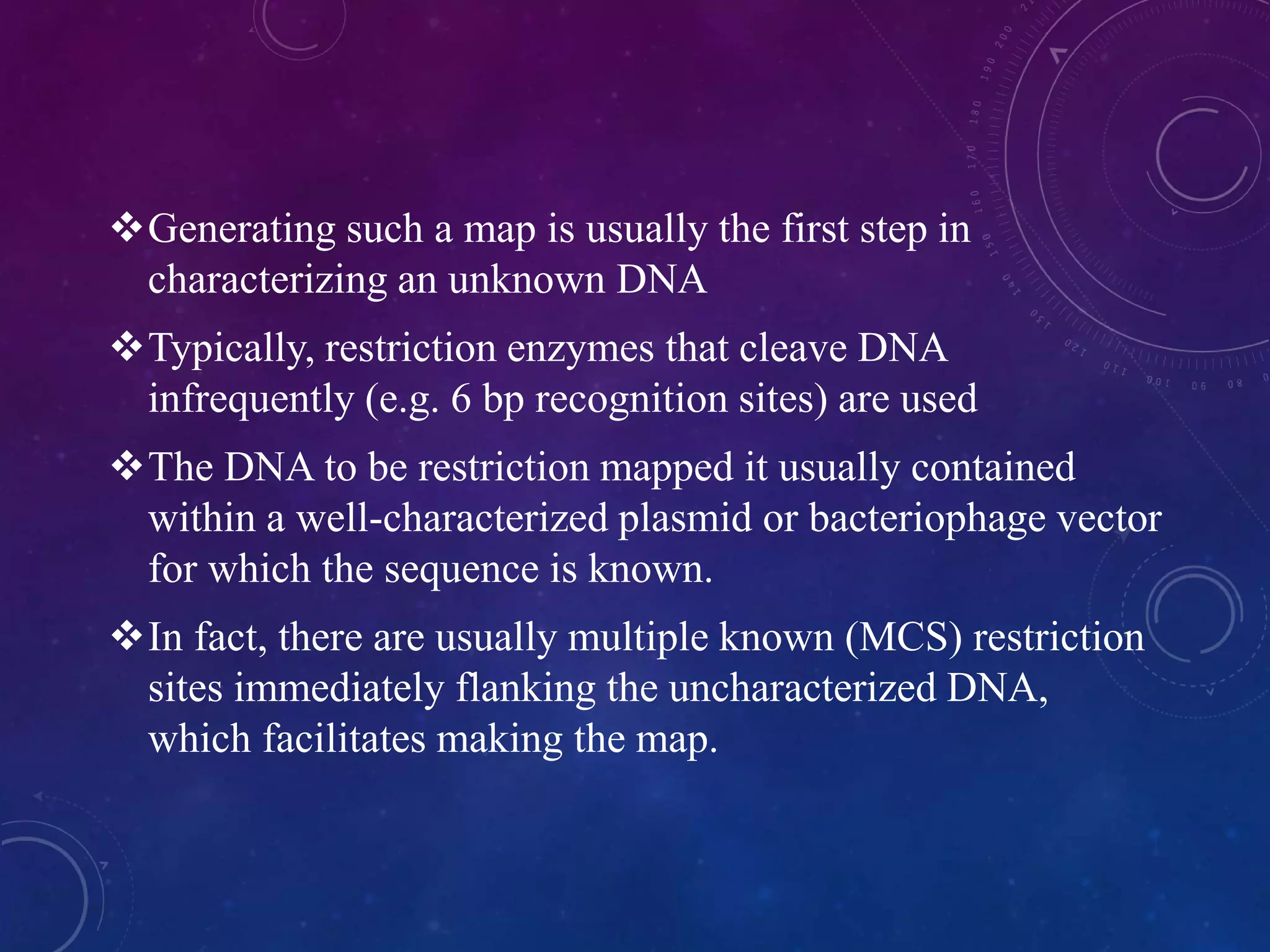 Generating such a map is usually the first step in
characterizing an unknown DNA
Typically, restriction enzymes that cleave DNA
infrequently (e.g. 6 bp recognition sites) are used
The DNA to be restriction mapped it usually contained
within a well-characterized plasmid or bacteriophage vector
for which the sequence is known.
In fact, there are usually multiple known (MCS) restriction
sites immediately flanking the uncharacterized DNA,
which facilitates making the map.
 