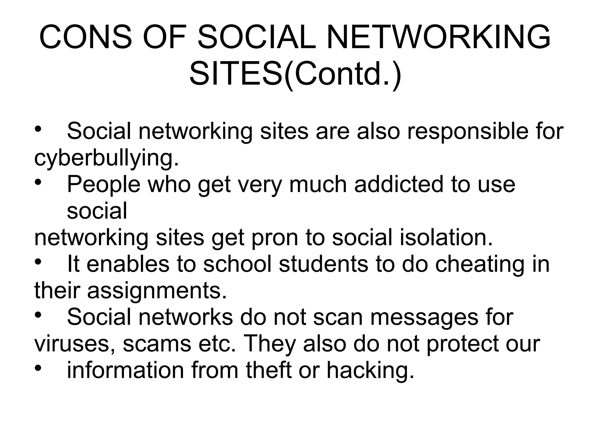 CONS OF SOCIAL NETWORKING
SITES(Contd.)

Social networking sites are also responsible for
cyberbullying.

People who get very much addicted to use
social
networking sites get pron to social isolation.

It enables to school students to do cheating in
their assignments.

Social networks do not scan messages for
viruses, scams etc. They also do not protect our

information from theft or hacking.
 