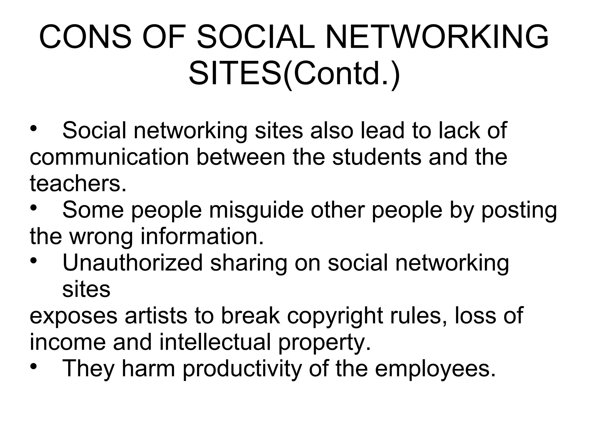 CONS OF SOCIAL NETWORKING
SITES(Contd.)

Social networking sites also lead to lack of
communication between the students and the
teachers.

Some people misguide other people by posting
the wrong information.

Unauthorized sharing on social networking
sites
exposes artists to break copyright rules, loss of
income and intellectual property.

They harm productivity of the employees.
 