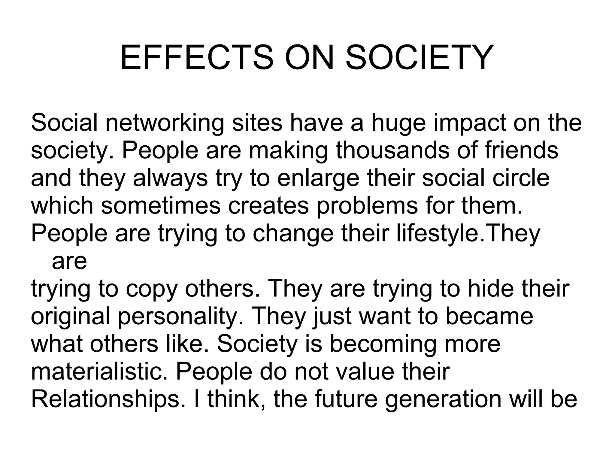 EFFECTS ON SOCIETY
Social networking sites have a huge impact on the
society. People are making thousands of friends
and they always try to enlarge their social circle
which sometimes creates problems for them.
People are trying to change their lifestyle.They
are
trying to copy others. They are trying to hide their
original personality. They just want to became
what others like. Society is becoming more
materialistic. People do not value their
Relationships. I think, the future generation will be
 