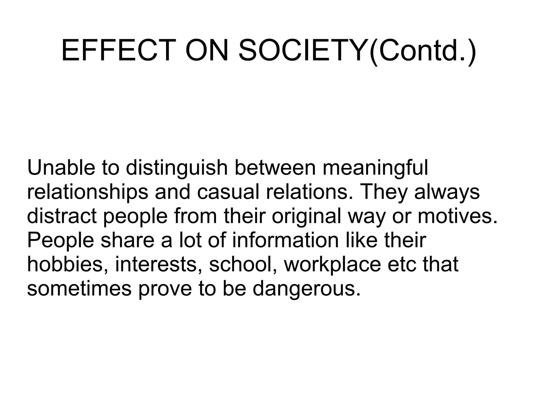 EFFECT ON SOCIETY(Contd.)
Unable to distinguish between meaningful
relationships and casual relations. They always
distract people from their original way or motives.
People share a lot of information like their
hobbies, interests, school, workplace etc that
sometimes prove to be dangerous.
 