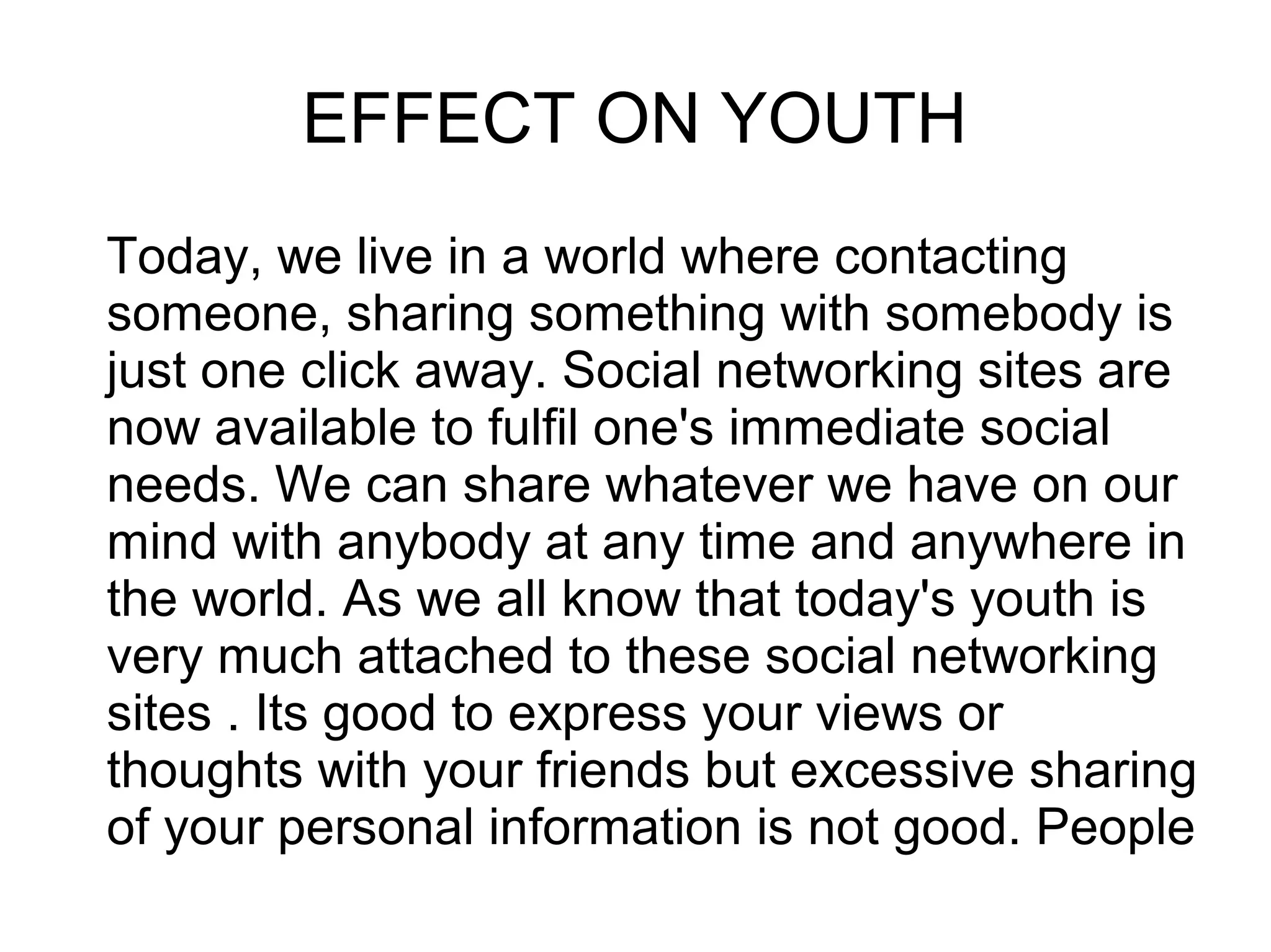 EFFECT ON YOUTH
Today, we live in a world where contacting
someone, sharing something with somebody is
just one click away. Social networking sites are
now available to fulfil one's immediate social
needs. We can share whatever we have on our
mind with anybody at any time and anywhere in
the world. As we all know that today's youth is
very much attached to these social networking
sites . Its good to express your views or
thoughts with your friends but excessive sharing
of your personal information is not good. People
 