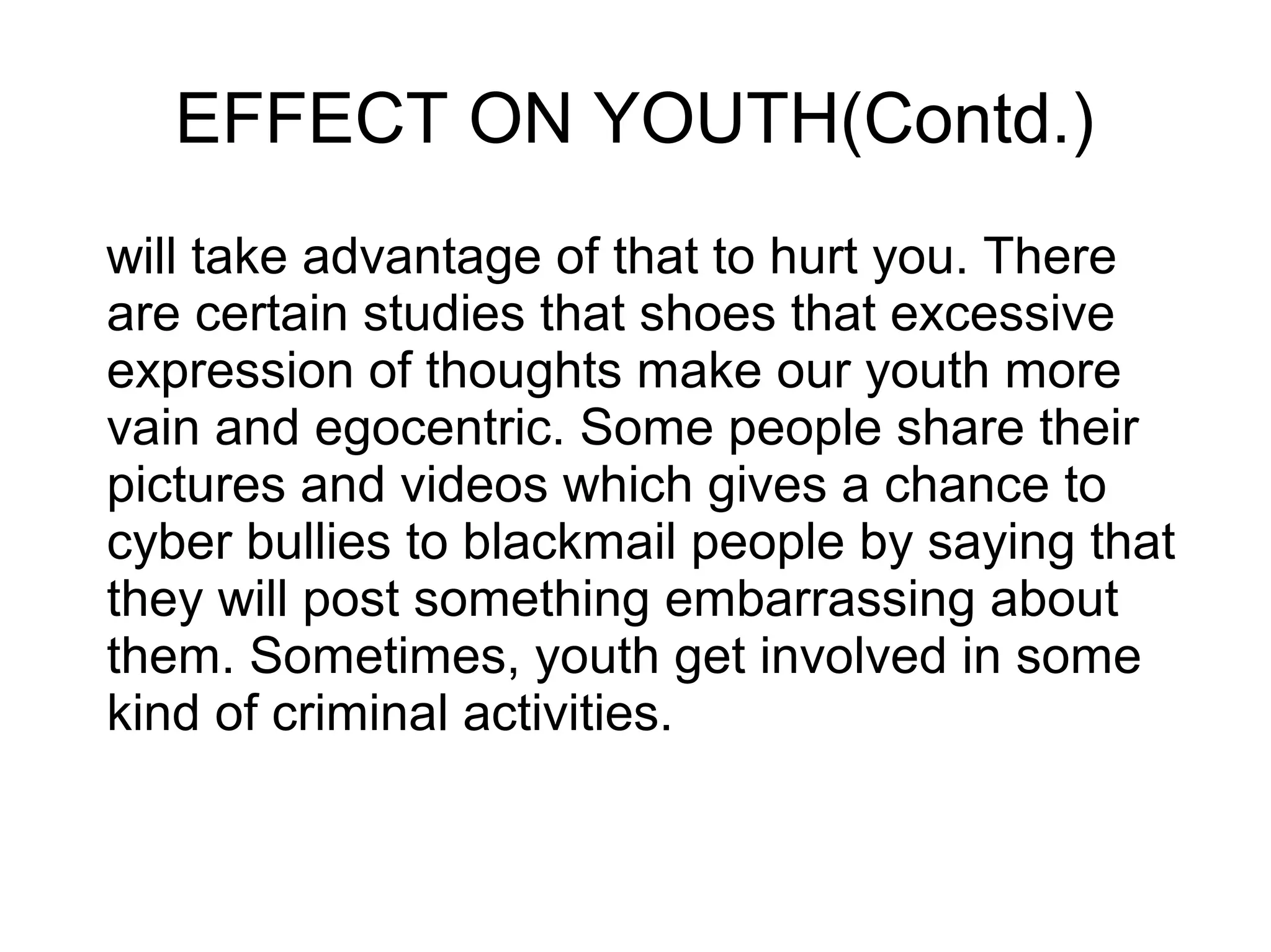 EFFECT ON YOUTH(Contd.)
will take advantage of that to hurt you. There
are certain studies that shoes that excessive
expression of thoughts make our youth more
vain and egocentric. Some people share their
pictures and videos which gives a chance to
cyber bullies to blackmail people by saying that
they will post something embarrassing about
them. Sometimes, youth get involved in some
kind of criminal activities.
 