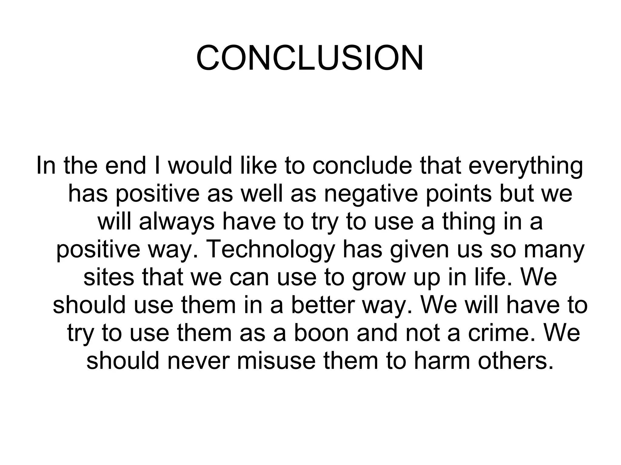 CONCLUSION
In the end I would like to conclude that everything
has positive as well as negative points but we
will always have to try to use a thing in a
positive way. Technology has given us so many
sites that we can use to grow up in life. We
should use them in a better way. We will have to
try to use them as a boon and not a crime. We
should never misuse them to harm others.
 