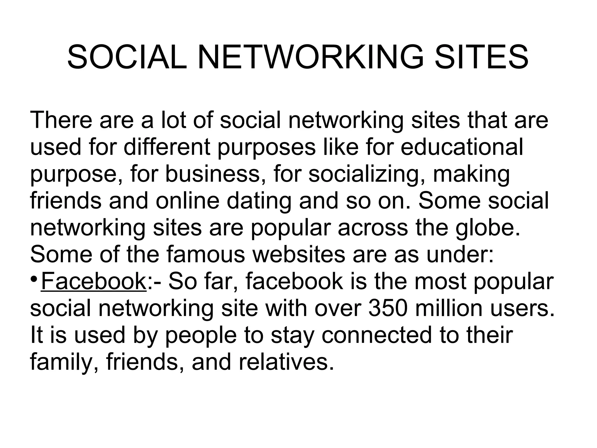 SOCIAL NETWORKING SITES
There are a lot of social networking sites that are
used for different purposes like for educational
purpose, for business, for socializing, making
friends and online dating and so on. Some social
networking sites are popular across the globe.
Some of the famous websites are as under:

Facebook:- So far, facebook is the most popular
social networking site with over 350 million users.
It is used by people to stay connected to their
family, friends, and relatives.
 
