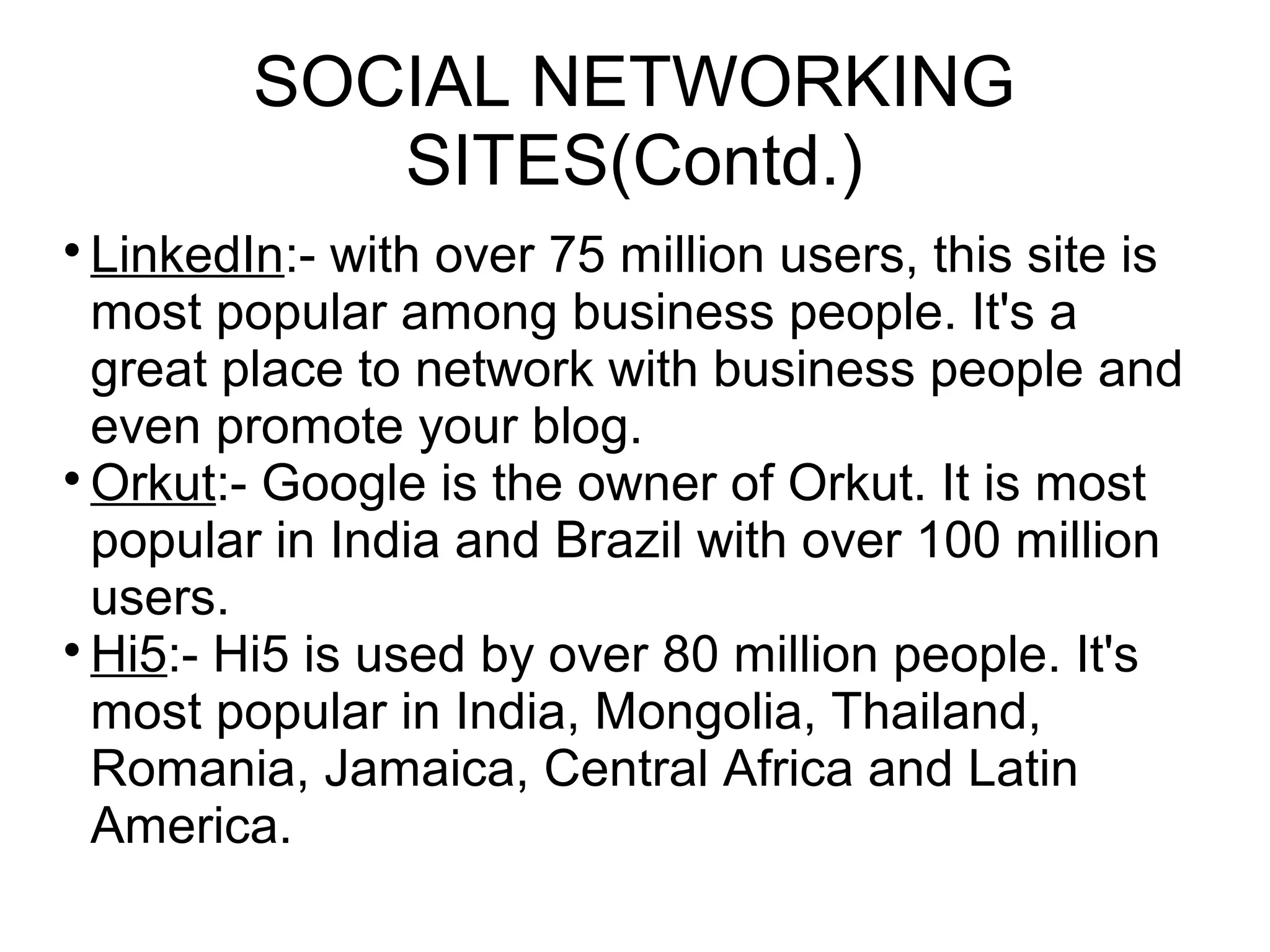 SOCIAL NETWORKING
SITES(Contd.)

LinkedIn:- with over 75 million users, this site is
most popular among business people. It's a
great place to network with business people and
even promote your blog.

Orkut:- Google is the owner of Orkut. It is most
popular in India and Brazil with over 100 million
users.

Hi5:- Hi5 is used by over 80 million people. It's
most popular in India, Mongolia, Thailand,
Romania, Jamaica, Central Africa and Latin
America.
 