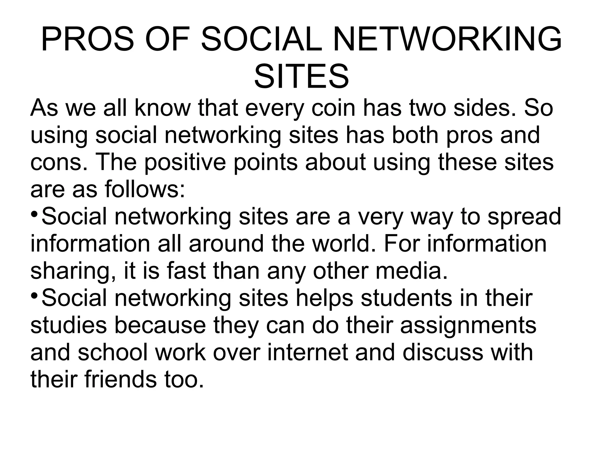PROS OF SOCIAL NETWORKING
SITES
As we all know that every coin has two sides. So
using social networking sites has both pros and
cons. The positive points about using these sites
are as follows:

Social networking sites are a very way to spread
information all around the world. For information
sharing, it is fast than any other media.

Social networking sites helps students in their
studies because they can do their assignments
and school work over internet and discuss with
their friends too.
 