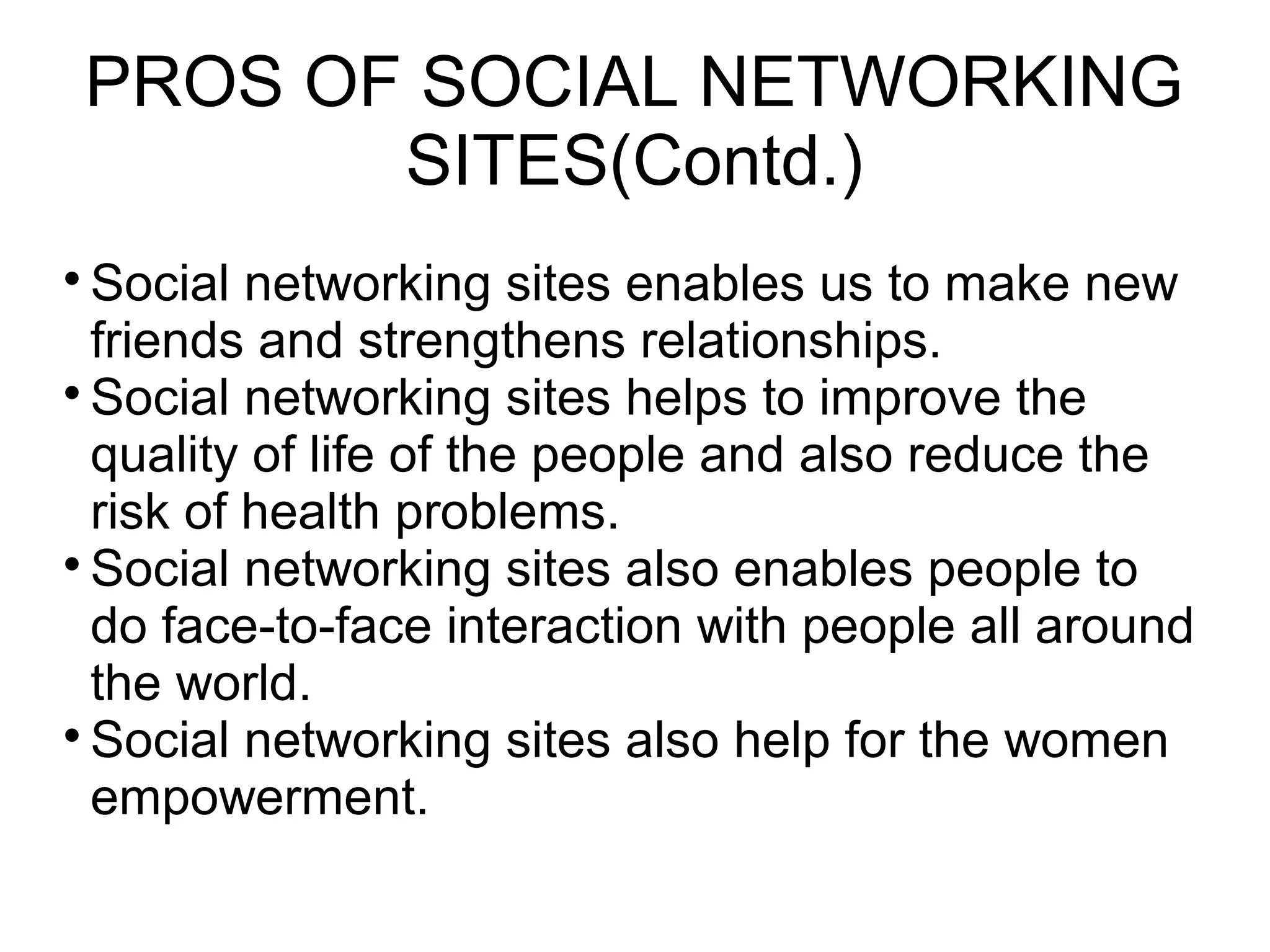 PROS OF SOCIAL NETWORKING
SITES(Contd.)

Social networking sites enables us to make new
friends and strengthens relationships.

Social networking sites helps to improve the
quality of life of the people and also reduce the
risk of health problems.

Social networking sites also enables people to
do face-to-face interaction with people all around
the world.

Social networking sites also help for the women
empowerment.
 