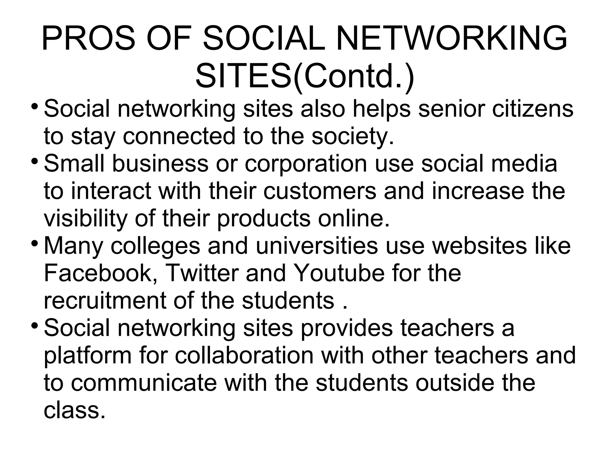 
Social networking sites also helps senior citizens
to stay connected to the society.

Small business or corporation use social media
to interact with their customers and increase the
visibility of their products online.

Many colleges and universities use websites like
Facebook, Twitter and Youtube for the
recruitment of the students .

Social networking sites provides teachers a
platform for collaboration with other teachers and
to communicate with the students outside the
class.
PROS OF SOCIAL NETWORKING
SITES(Contd.)
 