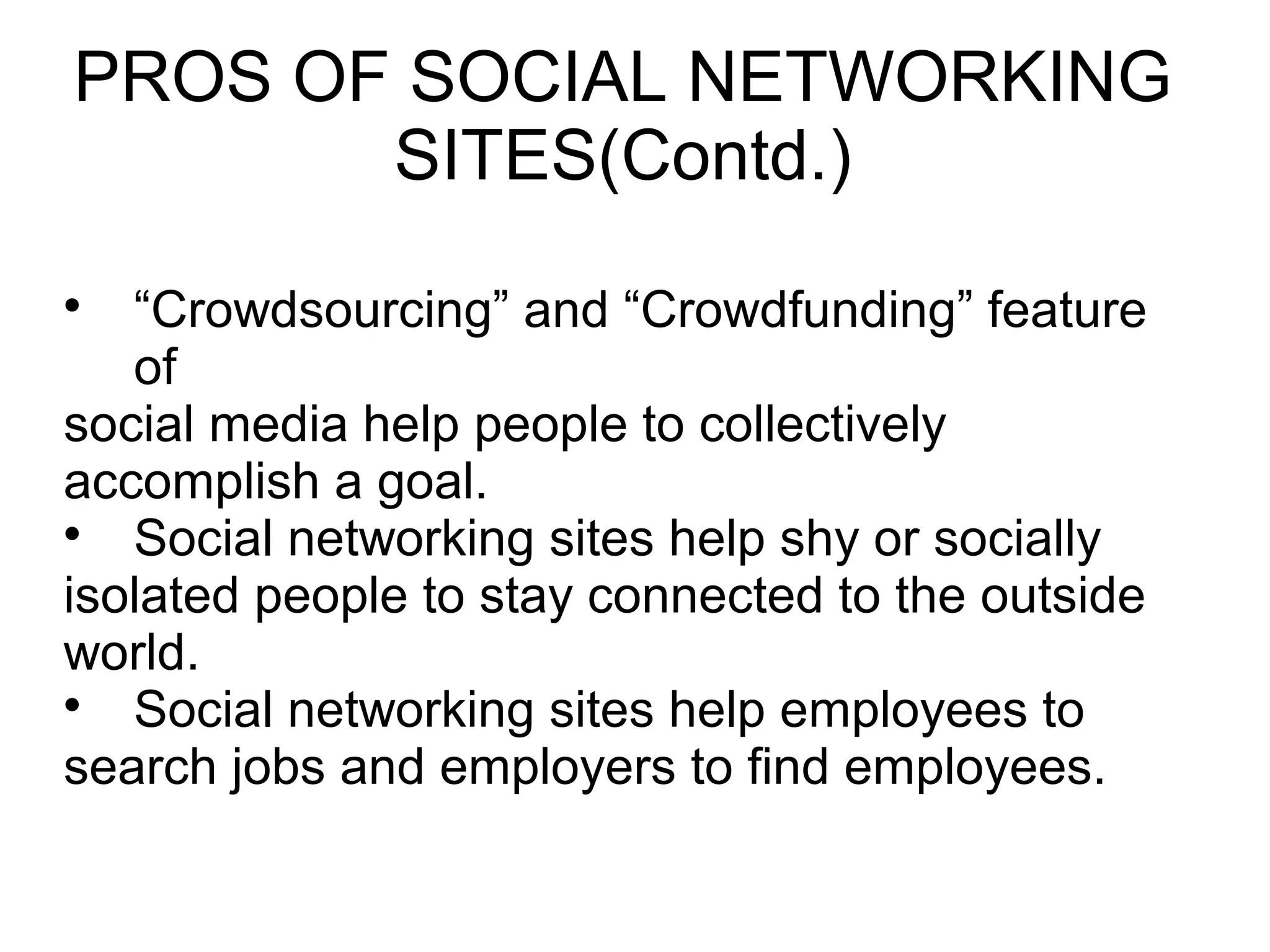 
“Crowdsourcing” and “Crowdfunding” feature
of
social media help people to collectively
accomplish a goal.

Social networking sites help shy or socially
isolated people to stay connected to the outside
world.

Social networking sites help employees to
search jobs and employers to find employees.
PROS OF SOCIAL NETWORKING
SITES(Contd.)
 