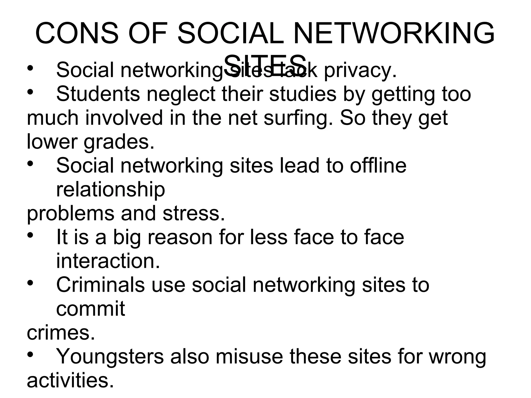 CONS OF SOCIAL NETWORKING
SITES
Social networking sites lack privacy.

Students neglect their studies by getting too
much involved in the net surfing. So they get
lower grades.

Social networking sites lead to offline
relationship
problems and stress.

It is a big reason for less face to face
interaction.

Criminals use social networking sites to
commit
crimes.

Youngsters also misuse these sites for wrong
activities.
 