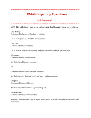 ======================================
RMAN Reporting Operations
List Command
======================================
LIST: List will display info about backups and datafile copies listed in repository.
1. By Backup
Command: List backup of database by backup;
List of backup sets and data files in backup sets.
2. By File
Command: List backup by file;
List of datafile backups, archived log backups, control file backups, spfile backups
3. Summary
Command: List backup summary
It will display all backups summary
(or)
Command: List backup of database summary;
It will display only database level 0 and level 1 backups summary
4. Expired
Command: List expired backup
It will display all the archived logs in backup sets.
5. Recoverable
Command: List backup recoverable;
It displays the datafile backups or copies which are in "Available" state that can be restore and
recoverable.
 