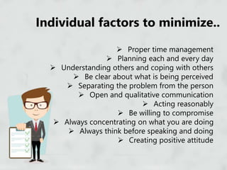Individual factors to minimize..
 Proper time management
 Planning each and every day
 Understanding others and coping with others
 Be clear about what is being perceived
 Separating the problem from the person
 Open and qualitative communication
 Acting reasonably
 Be willing to compromise
 Always concentrating on what you are doing
 Always think before speaking and doing
 Creating positive attitude
 