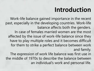 Work-life balance gained importance in the recent
past, especially in the developing countries. Work-life
balance affects both the genders.
In case of females married women are the most
affected by the issue of work-life balance since they
have to play multiple roles and it becomes difficult
for them to strike a perfect balance between work
and family.
The expression of work life balance was first use in
the middle of 1970s to describe the balance between
an individual’s work and personal life.
Introduction
 