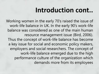 Working women in the early 70’s raised the issue of
work-life balance in UK. In the early 90’s work-life
balance was considered as one of the main human
resource management issue (Bird, 2006).
Thus the concept of work-life balance has become
a key issue for social and economic policy makers,
employers and social researchers. The concept of
work-life balance emerged due to the high
performance culture of the organization which
demands more from its employees
Introduction cont..
 