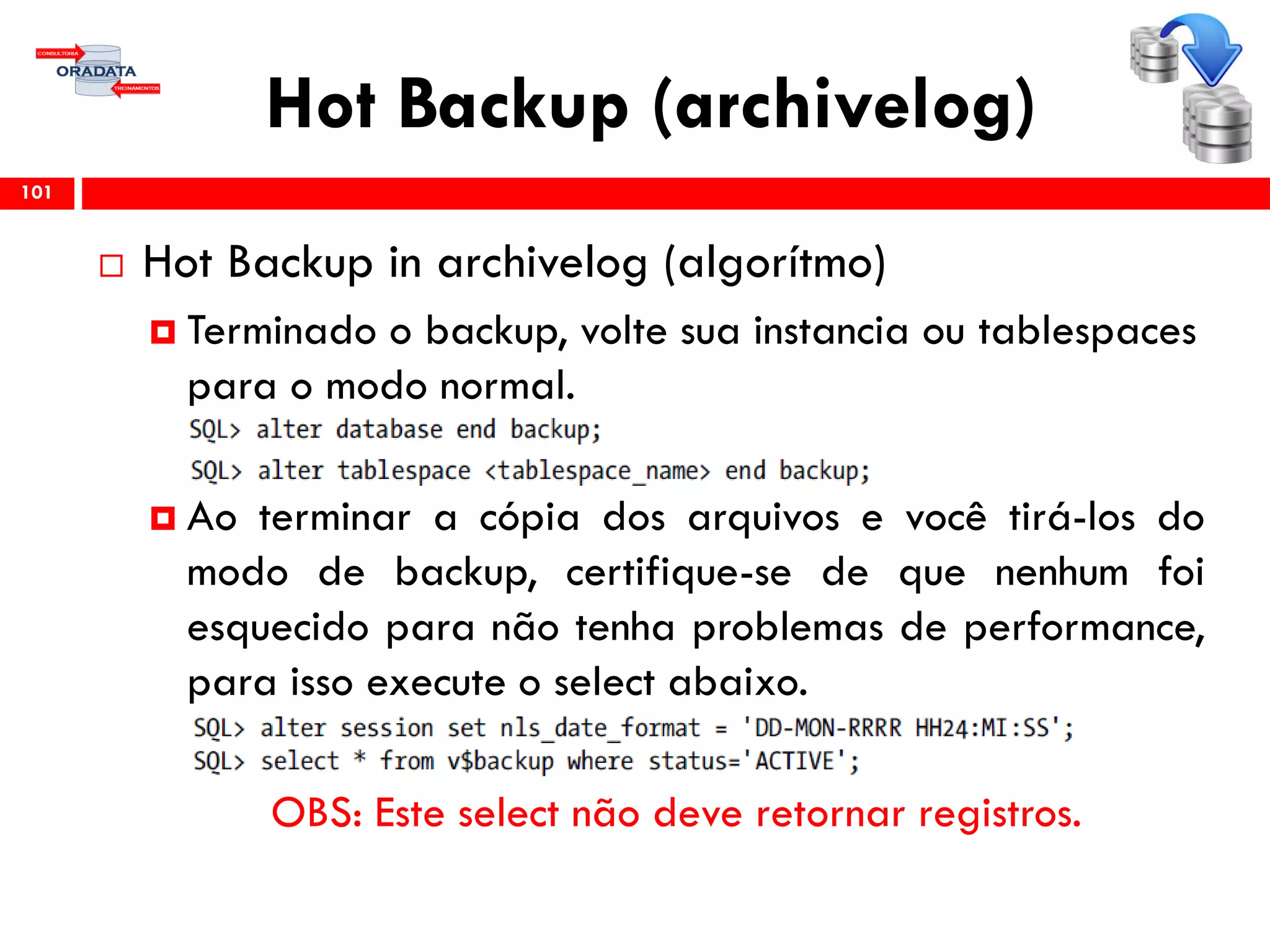 Hot Backup (archivelog)
 Hot Backup in archivelog (algorítmo)
 Terminado o backup, volte sua instancia ou tablespaces
para o modo normal.
 Ao terminar a cópia dos arquivos e você tirá-los do
modo de backup, certifique-se de que nenhum foi
esquecido para não tenha problemas de performance,
para isso execute o select abaixo.
OBS: Este select não deve retornar registros.
101
 