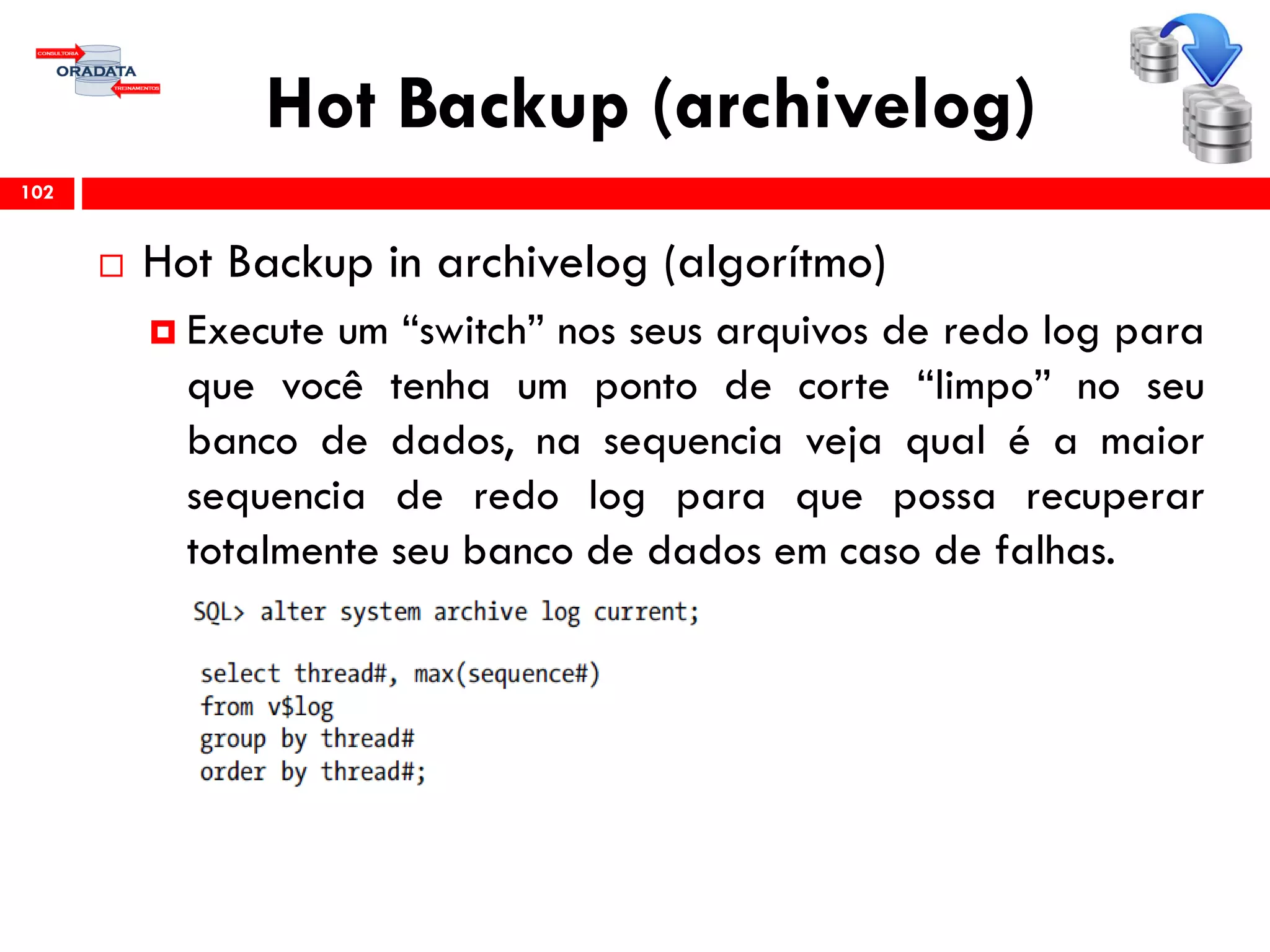 Hot Backup (archivelog)
 Hot Backup in archivelog (algorítmo)
 Execute um “switch” nos seus arquivos de redo log para
que você tenha um ponto de corte “limpo” no seu
banco de dados, na sequencia veja qual é a maior
sequencia de redo log para que possa recuperar
totalmente seu banco de dados em caso de falhas.
102
 
