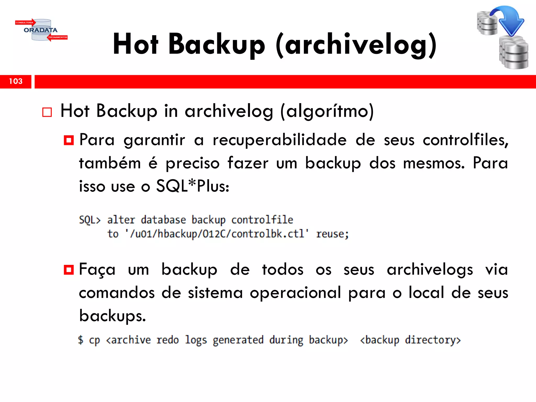 Hot Backup (archivelog)
 Hot Backup in archivelog (algorítmo)
 Para garantir a recuperabilidade de seus controlfiles,
também é preciso fazer um backup dos mesmos. Para
isso use o SQL*Plus:
 Faça um backup de todos os seus archivelogs via
comandos de sistema operacional para o local de seus
backups.
103
 
