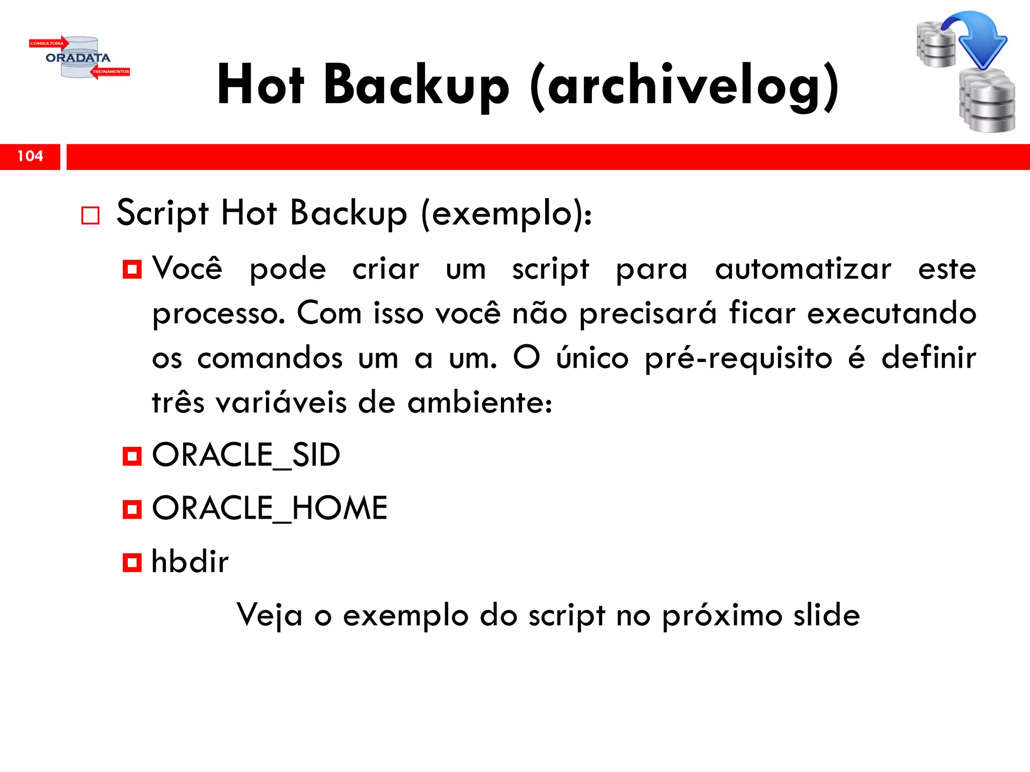 Hot Backup (archivelog)
 Script Hot Backup (exemplo):
 Você pode criar um script para automatizar este
processo. Com isso você não precisará ficar executando
os comandos um a um. O único pré-requisito é definir
três variáveis de ambiente:
 ORACLE_SID
 ORACLE_HOME
 hbdir
Veja o exemplo do script no próximo slide
104
 