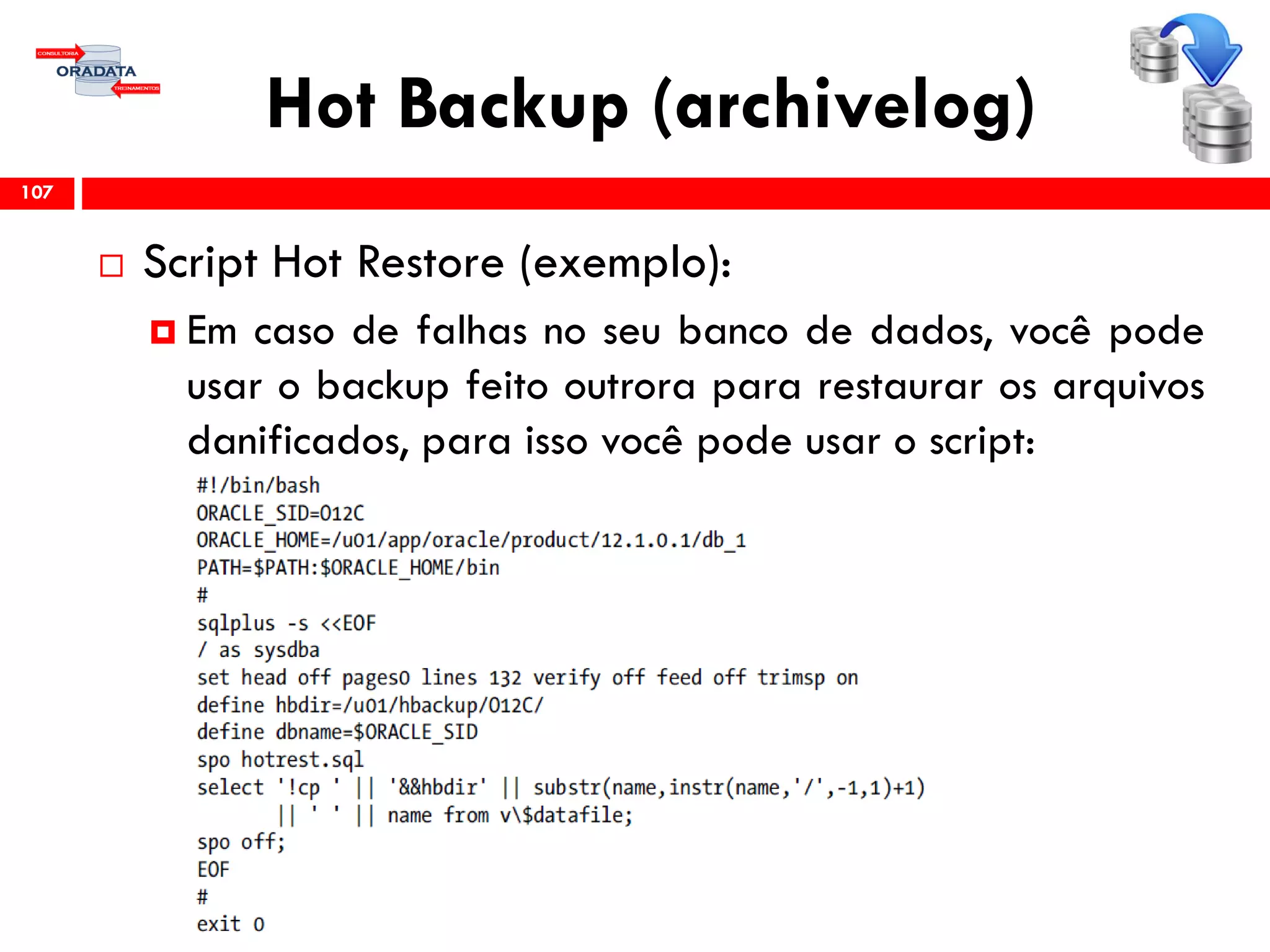 Hot Backup (archivelog)
 Script Hot Restore (exemplo):
 Em caso de falhas no seu banco de dados, você pode
usar o backup feito outrora para restaurar os arquivos
danificados, para isso você pode usar o script:
107
 