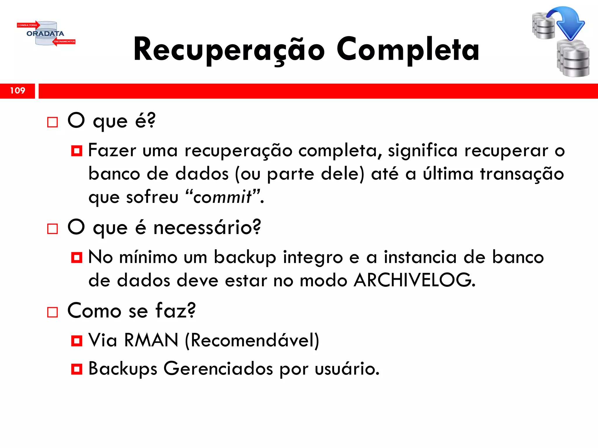 Recuperação Completa
 O que é?
 Fazer uma recuperação completa, significa recuperar o
banco de dados (ou parte dele) até a última transação
que sofreu “commit”.
 O que é necessário?
 No mínimo um backup integro e a instancia de banco
de dados deve estar no modo ARCHIVELOG.
 Como se faz?
 Via RMAN (Recomendável)
 Backups Gerenciados por usuário.
109
 