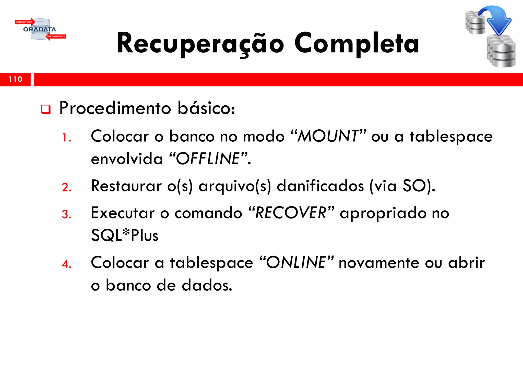 Recuperação Completa
 Procedimento básico:
1. Colocar o banco no modo “MOUNT” ou a tablespace
envolvida “OFFLINE”.
2. Restaurar o(s) arquivo(s) danificados (via SO).
3. Executar o comando “RECOVER” apropriado no
SQL*Plus
4. Colocar a tablespace “ONLINE” novamente ou abrir
o banco de dados.
110
 