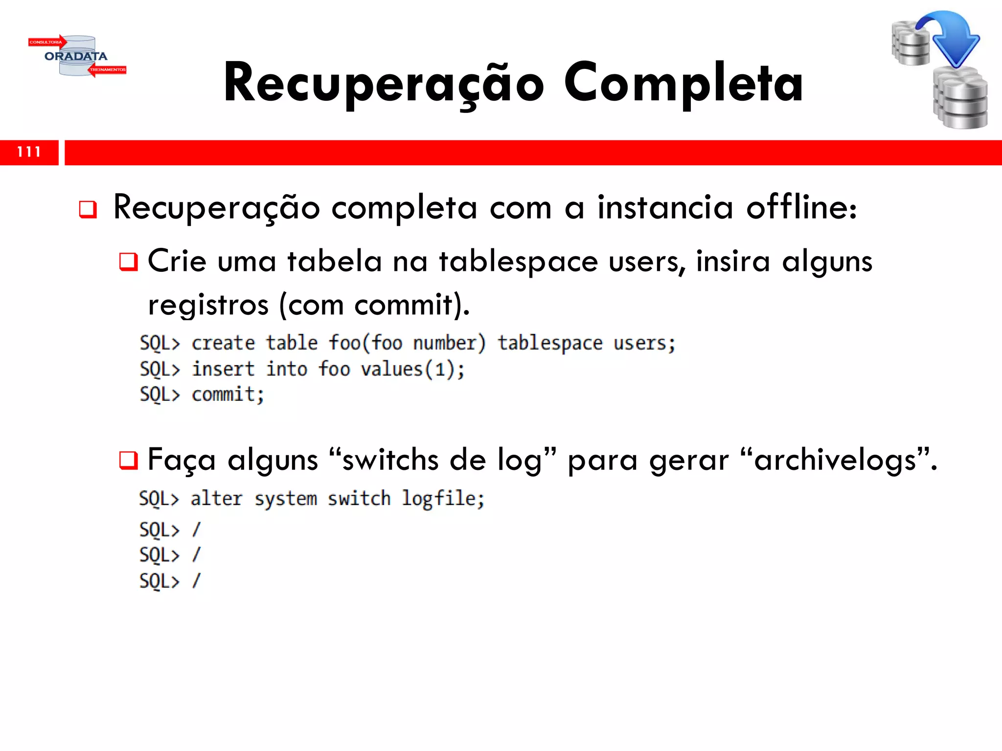 Recuperação Completa
 Recuperação completa com a instancia offline:
 Crie uma tabela na tablespace users, insira alguns
registros (com commit).
 Faça alguns “switchs de log” para gerar “archivelogs”.
111
 