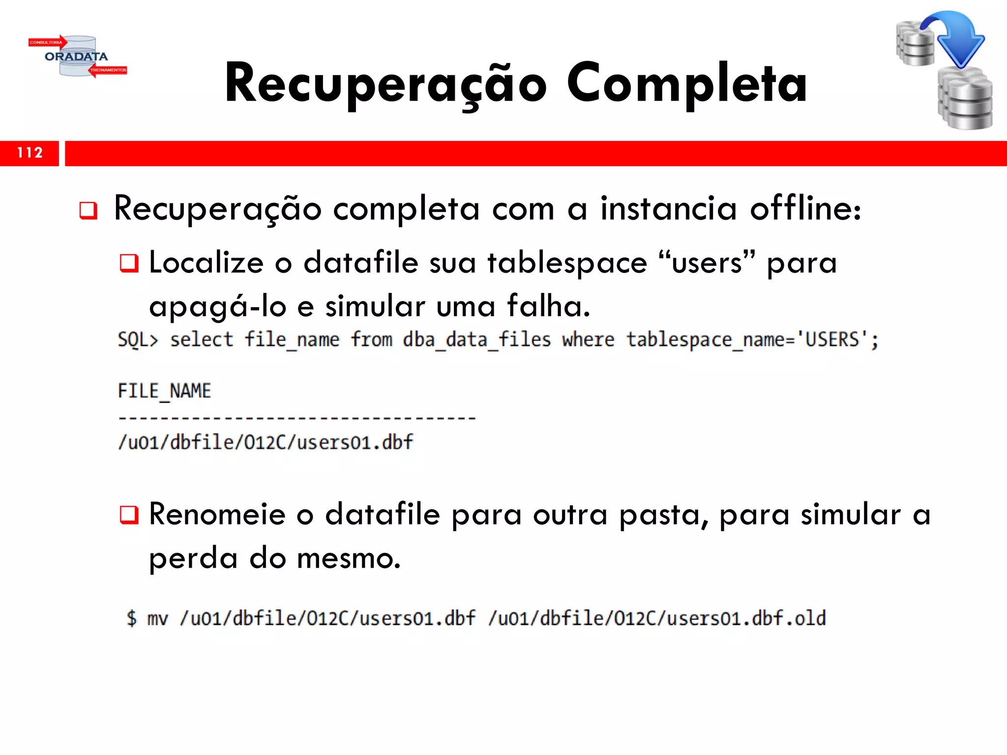 Recuperação Completa
 Recuperação completa com a instancia offline:
 Localize o datafile sua tablespace “users” para
apagá-lo e simular uma falha.
 Renomeie o datafile para outra pasta, para simular a
perda do mesmo.
112
 