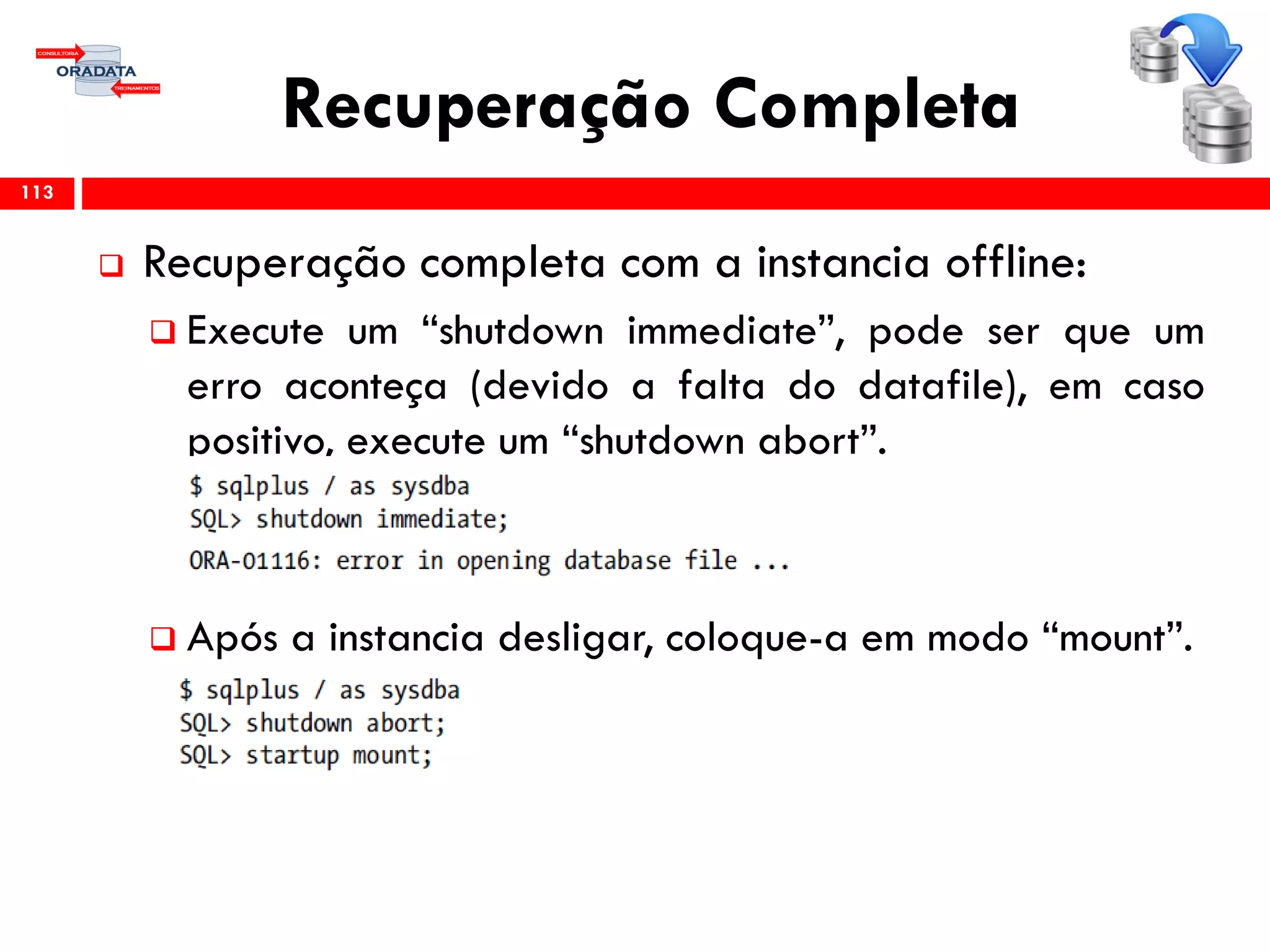 Recuperação Completa
 Recuperação completa com a instancia offline:
 Execute um “shutdown immediate”, pode ser que um
erro aconteça (devido a falta do datafile), em caso
positivo, execute um “shutdown abort”.
 Após a instancia desligar, coloque-a em modo “mount”.
113
 