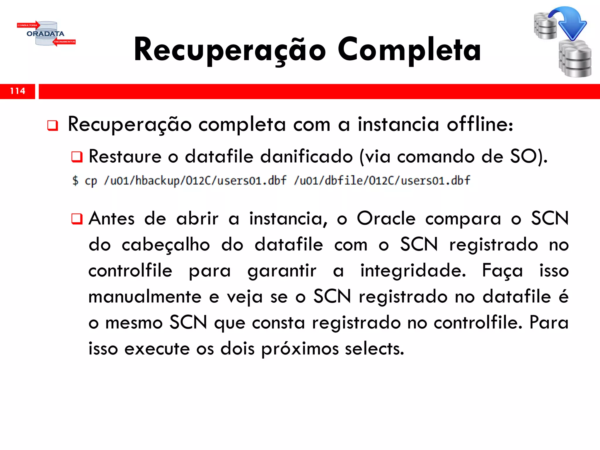 Recuperação Completa
 Recuperação completa com a instancia offline:
 Restaure o datafile danificado (via comando de SO).
 Antes de abrir a instancia, o Oracle compara o SCN
do cabeçalho do datafile com o SCN registrado no
controlfile para garantir a integridade. Faça isso
manualmente e veja se o SCN registrado no datafile é
o mesmo SCN que consta registrado no controlfile. Para
isso execute os dois próximos selects.
114
 