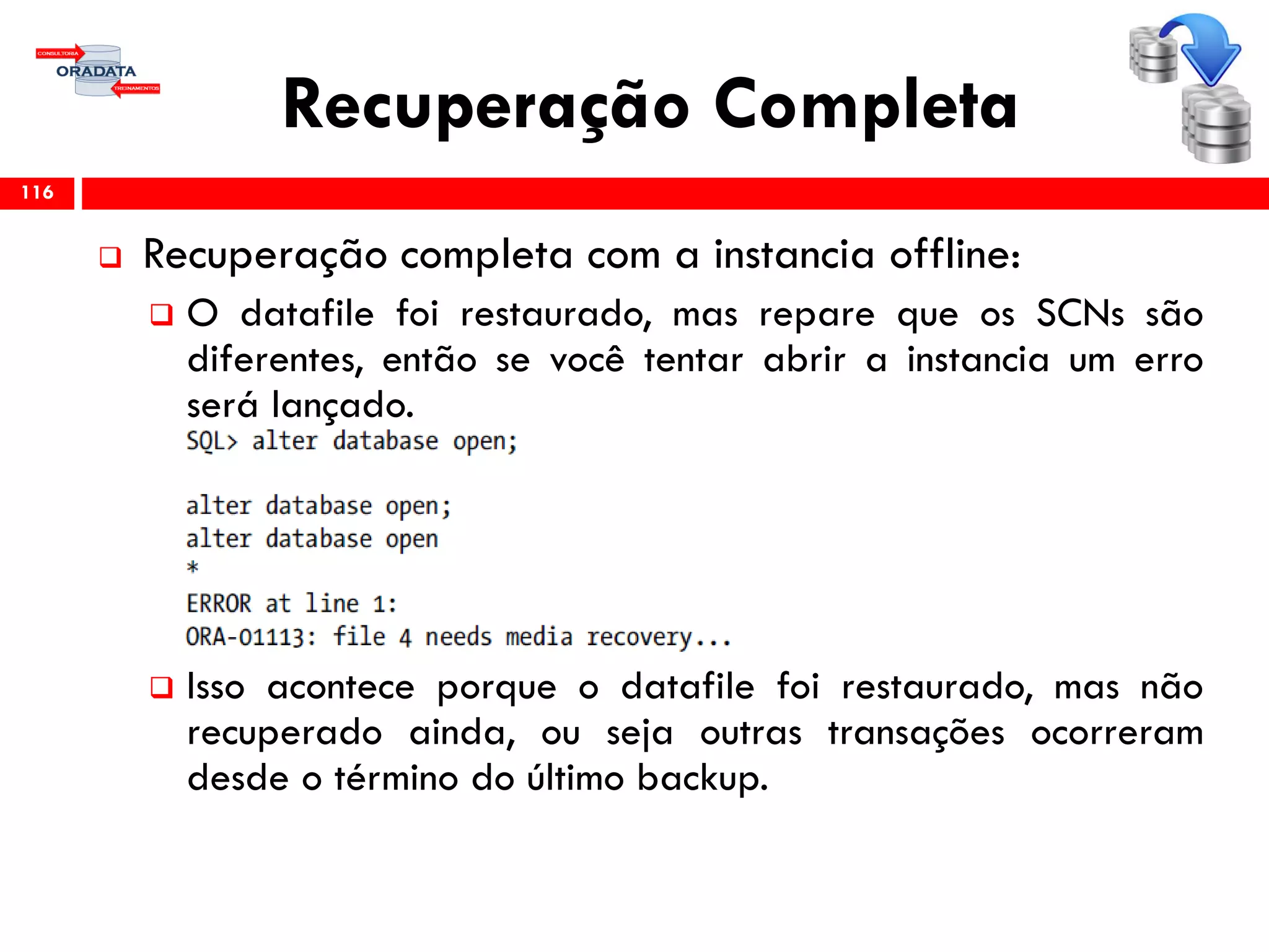 Recuperação Completa
 Recuperação completa com a instancia offline:
 O datafile foi restaurado, mas repare que os SCNs são
diferentes, então se você tentar abrir a instancia um erro
será lançado.
 Isso acontece porque o datafile foi restaurado, mas não
recuperado ainda, ou seja outras transações ocorreram
desde o término do último backup.
116
 