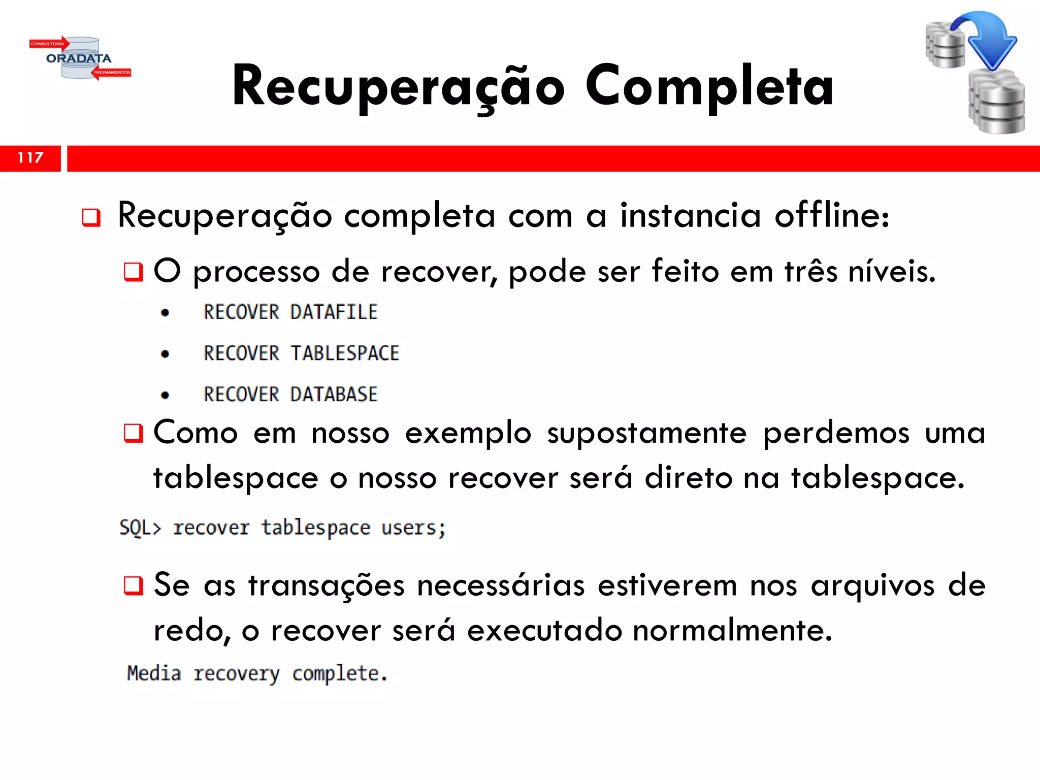 Recuperação Completa
 Recuperação completa com a instancia offline:
 O processo de recover, pode ser feito em três níveis.
 Como em nosso exemplo supostamente perdemos uma
tablespace o nosso recover será direto na tablespace.
 Se as transações necessárias estiverem nos arquivos de
redo, o recover será executado normalmente.
117
 