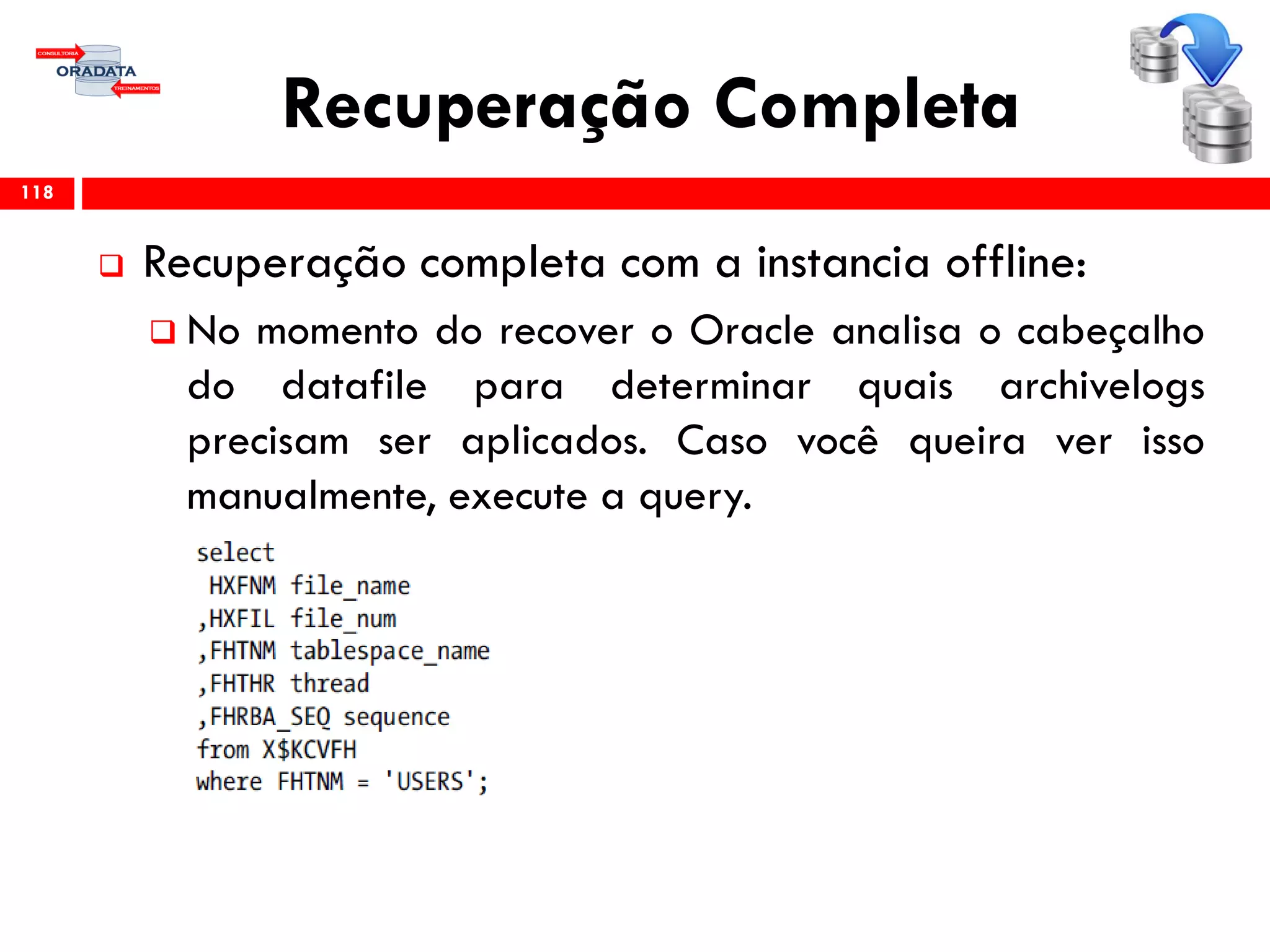 Recuperação Completa
 Recuperação completa com a instancia offline:
 No momento do recover o Oracle analisa o cabeçalho
do datafile para determinar quais archivelogs
precisam ser aplicados. Caso você queira ver isso
manualmente, execute a query.
118
 