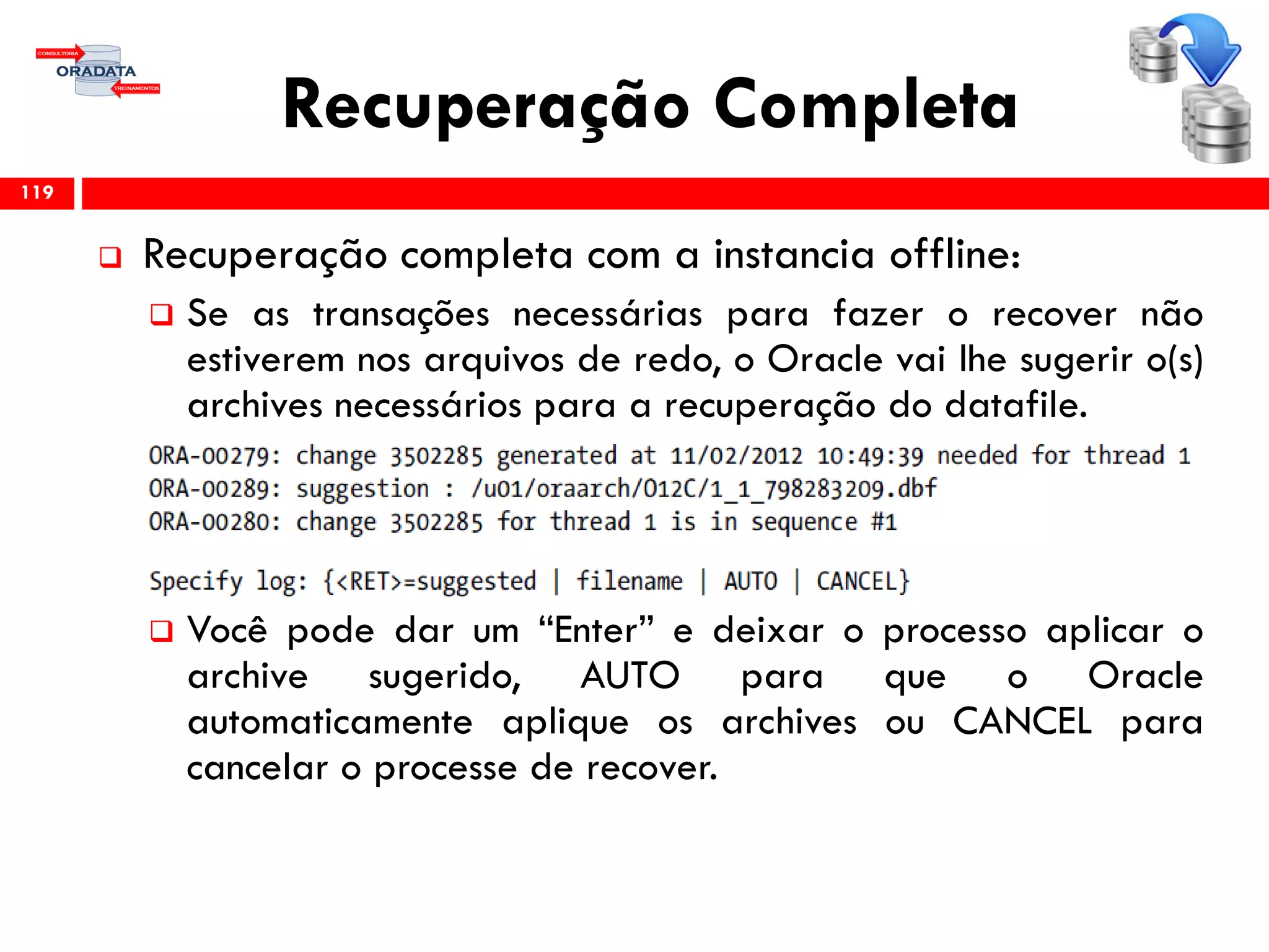 Recuperação Completa
 Recuperação completa com a instancia offline:
 Se as transações necessárias para fazer o recover não
estiverem nos arquivos de redo, o Oracle vai lhe sugerir o(s)
archives necessários para a recuperação do datafile.
 Você pode dar um “Enter” e deixar o processo aplicar o
archive sugerido, AUTO para que o Oracle
automaticamente aplique os archives ou CANCEL para
cancelar o processe de recover.
119
 