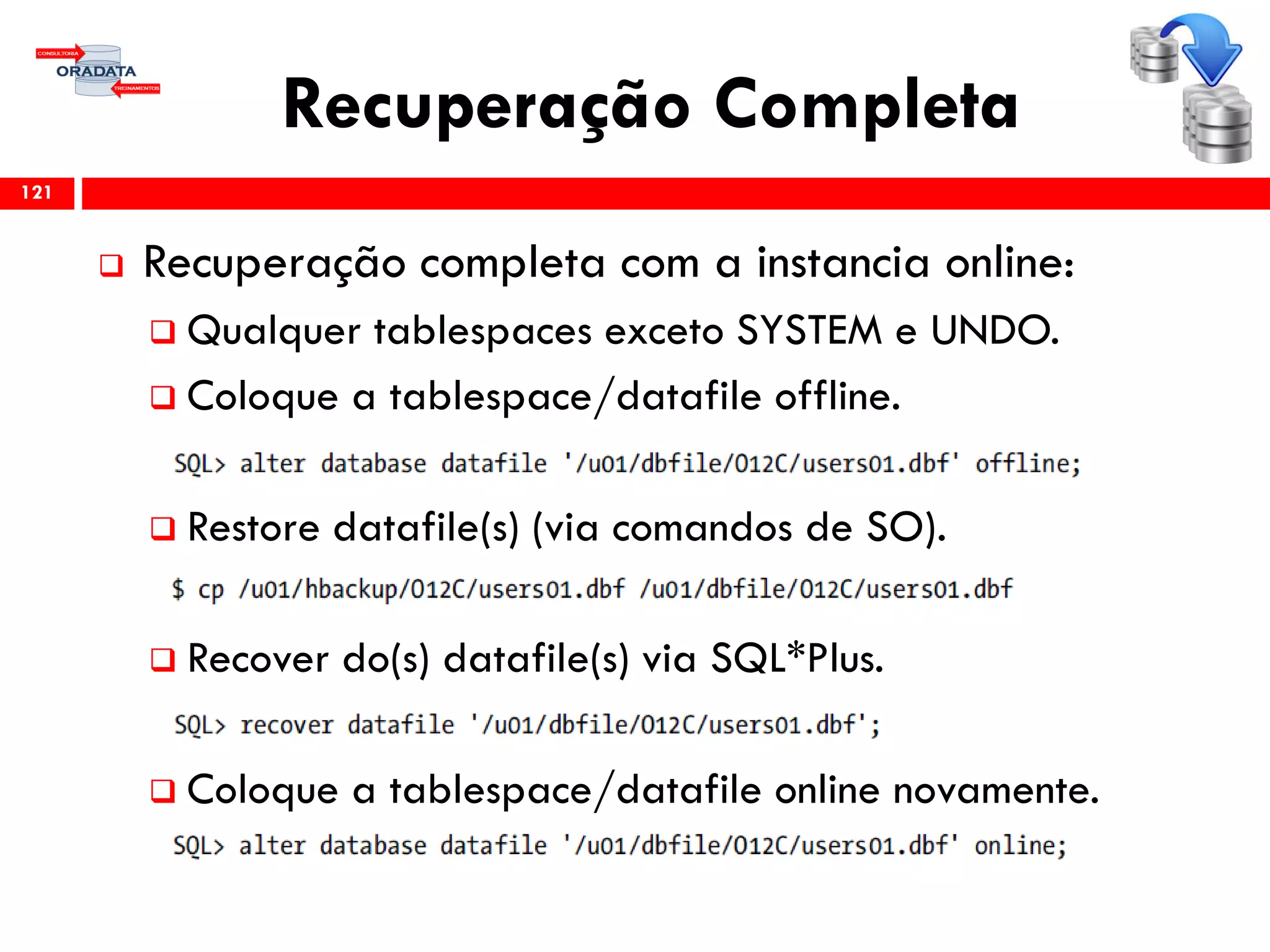 Recuperação Completa
 Recuperação completa com a instancia online:
 Qualquer tablespaces exceto SYSTEM e UNDO.
 Coloque a tablespace/datafile offline.
 Restore datafile(s) (via comandos de SO).
 Recover do(s) datafile(s) via SQL*Plus.
 Coloque a tablespace/datafile online novamente.
121
 